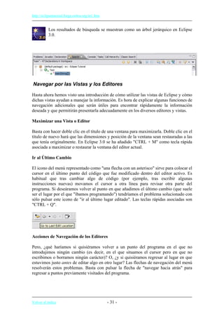 http://eclipsetutorial.forge.os4os.org/in1.htm
Los resultados de búsqueda se muestran como un árbol jerárquico en Eclipse
3.0.
Navegar por las Vistas y los Editores
Hasta ahora hemos visto una introducción de cómo utilizar las vistas de Eclipse y cómo
dichas vistas ayudan a manejar la información. Es hora de explicar algunas funciones de
navegación adicionales que serán útiles para encontrar rápidamente la información
deseada y que permitirán presentarla adecuadamente en los diversos editores y vistas.
Maximizar una Vista o Editor
Basta con hacer doble clic en el título de una ventana para maximizarla. Doble clic en el
título de nuevo hará que las dimensiones y posición de la ventana sean restauradas a las
que tenía originalmente. En Eclipse 3.0 se ha añadido "CTRL + M" como tecla rápida
asociada a maximizar o restaurar la ventana del editor actual.
Ir al Último Cambio
El icono del menú representado como "una flecha con un asterisco" sirve para colocar el
cursor en el último punto del código que fue modificado dentro del editor activo. Es
habitual que tras cambiar algo de código (por ejemplo, tras escribir algunas
instrucciones nuevas) movamos el cursor a otra línea para revisar otra parte del
programa. Si deseáramos volver al punto en que añadimos el último cambio (que suele
ser el lugar por el que "íbamos programando") tendríamos el problema solucionado con
sólo pulsar este icono de "ir al último lugar editado". Las teclas rápidas asociadas son
"CTRL + Q".
Acciones de Navegación de los Editores
Pero, ¿qué haríamos si quisiéramos volver a un punto del programa en el que no
introdujimos ningún cambio (es decir, en el que situamos el cursor pero en que no
escribimos o borramos ningún carácter)? O, ¿y si quisiéramos regresar al lugar en que
estuvimos justo antes de editar algo en otro lugar? Las flechas de navegación del menú
resolverán estos problemas. Basta con pulsar la flecha de "navegar hacia atrás" para
regresar a puntos previamente visitados del programa.
Volver al índice - 31 -
 
