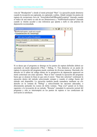 http://eclipsetutorial.forge.os4os.org/in1.htm
vista de "Breakpoints" o desde el menú principal "Run". La ejecución puede detenerse
cuando la excepción sea capturada, no capturada o ambas. Añadir siempre los puntos de
ruptura de excepciones Java de "ArrayIndexOutOfBoundsException" (lanzada cuando
el índice de una matriz se sale de sus dimensiones) y "NullPointerException" (lanzada
cuando se intenta acceder a una referencia que apunta a null) es una práctica de
depuración recomendada.
Si se desea que el programa se detenga en los puntos de ruptura definidos deberá ser
ejecutado en modo depuración ("Run > Debug..."). Tras detenerse en un punto de
ruptura la ejecución del programa puede continuar de diversas maneras. Haciendo clic
derecho en el editor de código dentro de la perspectiva de depuración aparecerá un
menú contextual con estas opciones. "Run to line" reanuda la ejecución del programa
hasta que se alcanza la línea en que está el cursor. "Step into selection" continuará la
ejecución dentro del método seleccionado siempre y cuando el código fuente del
método esté disponible. La ejecución también puede reanudarse mediante un clic
derecho en la ventana de "Debug" y seleccionando las opciones adecuadas, o
directamente pulsando los iconos de dicha ventana. "Step over" parará en la línea
siguiente a la invocación de un método. "Resume" reanudará la ejecución normal del
programa y sólo se interrumpirá en los puntos de ruptura si sus condiciones de
activación se satisfacen.
Volver al índice - 36 -
 