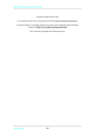 http://eclipsetutorial.forge.os4os.org/in1.htm
Creado por Enrique Serrano Valle
Los contenidos de este sitio se encuentran bajo la licencia Creative Commons Attribution 2.0.
La marca de Eclipse y sus logotipos aparecen de acuerdo con las condiciones legales de Eclipse,
expuestas en http://www.eclipse.org/legal/main.html
Java es una marca registrada de Sun Microsystems Inc.
Volver al índice - 40 -
 
