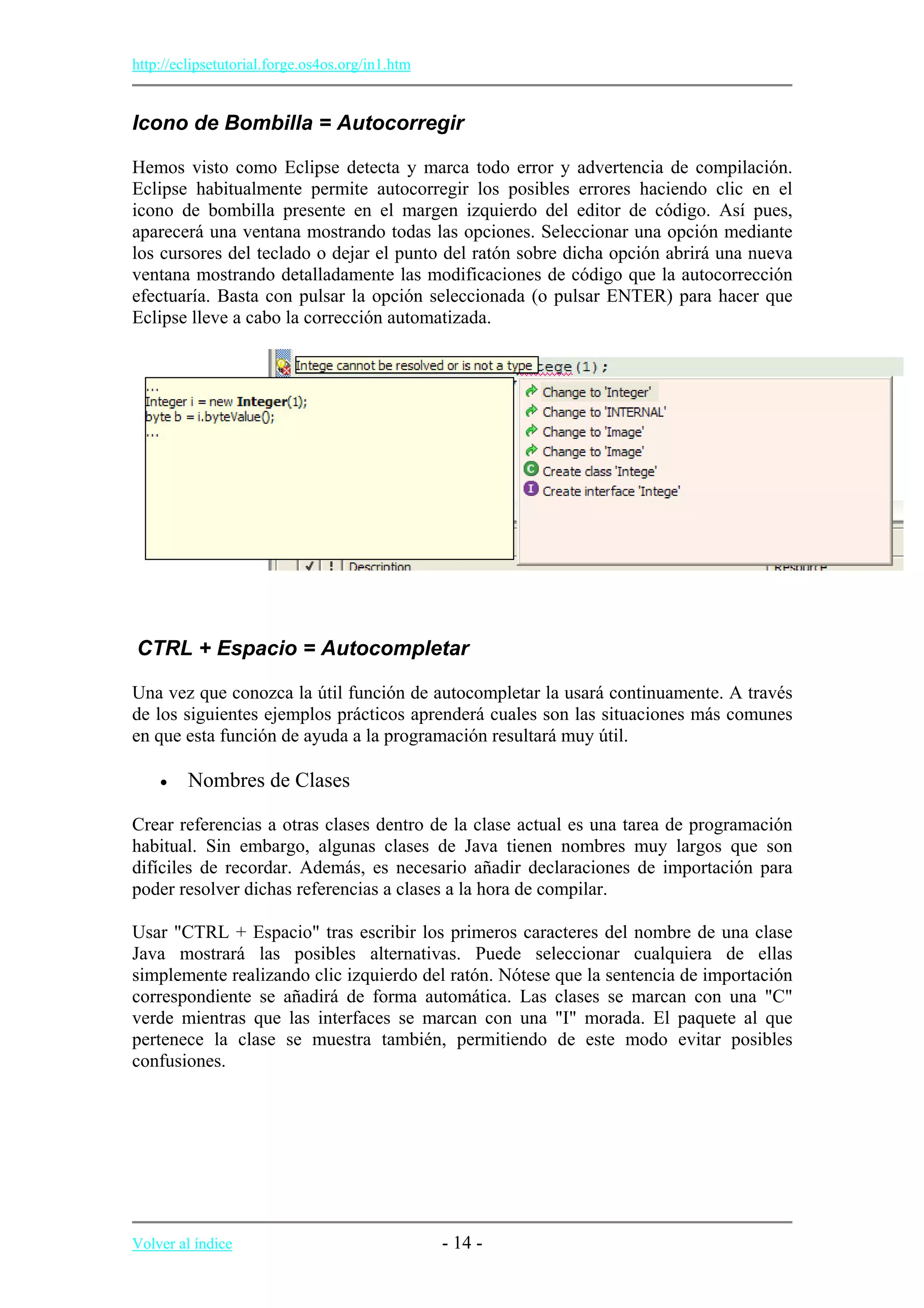http://eclipsetutorial.forge.os4os.org/in1.htm
Icono de Bombilla = Autocorregir
Hemos visto como Eclipse detecta y marca todo error y advertencia de compilación.
Eclipse habitualmente permite autocorregir los posibles errores haciendo clic en el
icono de bombilla presente en el margen izquierdo del editor de código. Así pues,
aparecerá una ventana mostrando todas las opciones. Seleccionar una opción mediante
los cursores del teclado o dejar el punto del ratón sobre dicha opción abrirá una nueva
ventana mostrando detalladamente las modificaciones de código que la autocorrección
efectuaría. Basta con pulsar la opción seleccionada (o pulsar ENTER) para hacer que
Eclipse lleve a cabo la corrección automatizada.
CTRL + Espacio = Autocompletar
Una vez que conozca la útil función de autocompletar la usará continuamente. A través
de los siguientes ejemplos prácticos aprenderá cuales son las situaciones más comunes
en que esta función de ayuda a la programación resultará muy útil.
• Nombres de Clases
Crear referencias a otras clases dentro de la clase actual es una tarea de programación
habitual. Sin embargo, algunas clases de Java tienen nombres muy largos que son
difíciles de recordar. Además, es necesario añadir declaraciones de importación para
poder resolver dichas referencias a clases a la hora de compilar.
Usar "CTRL + Espacio" tras escribir los primeros caracteres del nombre de una clase
Java mostrará las posibles alternativas. Puede seleccionar cualquiera de ellas
simplemente realizando clic izquierdo del ratón. Nótese que la sentencia de importación
correspondiente se añadirá de forma automática. Las clases se marcan con una "C"
verde mientras que las interfaces se marcan con una "I" morada. El paquete al que
pertenece la clase se muestra también, permitiendo de este modo evitar posibles
confusiones.
Volver al índice - 14 -
 