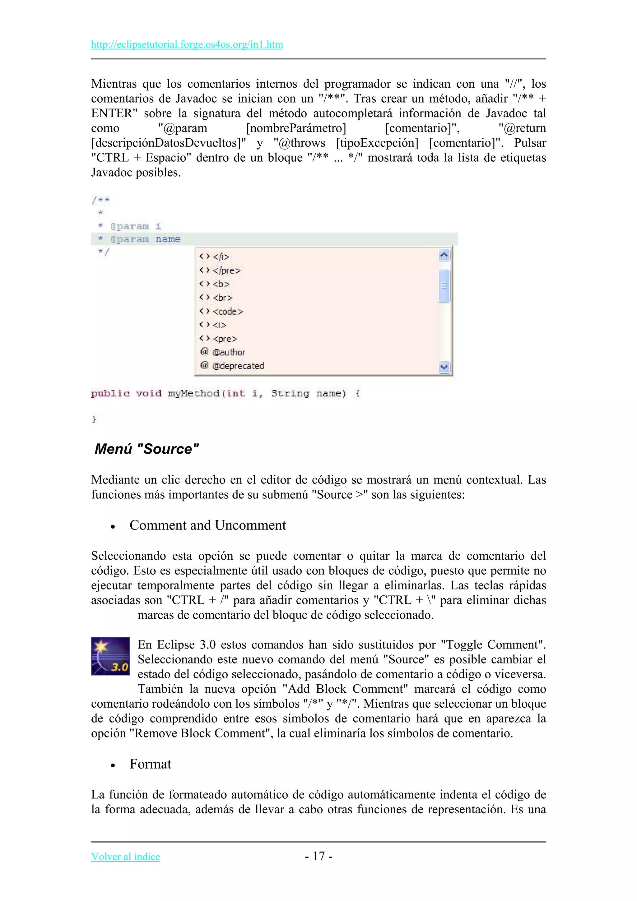 http://eclipsetutorial.forge.os4os.org/in1.htm
Mientras que los comentarios internos del programador se indican con una "//", los
comentarios de Javadoc se inician con un "/**". Tras crear un método, añadir "/** +
ENTER" sobre la signatura del método autocompletará información de Javadoc tal
como "@param [nombreParámetro] [comentario]", "@return
[descripciónDatosDevueltos]" y "@throws [tipoExcepción] [comentario]". Pulsar
"CTRL + Espacio" dentro de un bloque "/** ... */" mostrará toda la lista de etiquetas
Javadoc posibles.
Menú "Source"
Mediante un clic derecho en el editor de código se mostrará un menú contextual. Las
funciones más importantes de su submenú "Source >" son las siguientes:
• Comment and Uncomment
Seleccionando esta opción se puede comentar o quitar la marca de comentario del
código. Esto es especialmente útil usado con bloques de código, puesto que permite no
ejecutar temporalmente partes del código sin llegar a eliminarlas. Las teclas rápidas
asociadas son "CTRL + /" para añadir comentarios y "CTRL + " para eliminar dichas
marcas de comentario del bloque de código seleccionado.
En Eclipse 3.0 estos comandos han sido sustituidos por "Toggle Comment".
Seleccionando este nuevo comando del menú "Source" es posible cambiar el
estado del código seleccionado, pasándolo de comentario a código o viceversa.
También la nueva opción "Add Block Comment" marcará el código como
comentario rodeándolo con los símbolos "/*" y "*/". Mientras que seleccionar un bloque
de código comprendido entre esos símbolos de comentario hará que en aparezca la
opción "Remove Block Comment", la cual eliminaría los símbolos de comentario.
• Format
La función de formateado automático de código automáticamente indenta el código de
la forma adecuada, además de llevar a cabo otras funciones de representación. Es una
Volver al índice - 17 -
 