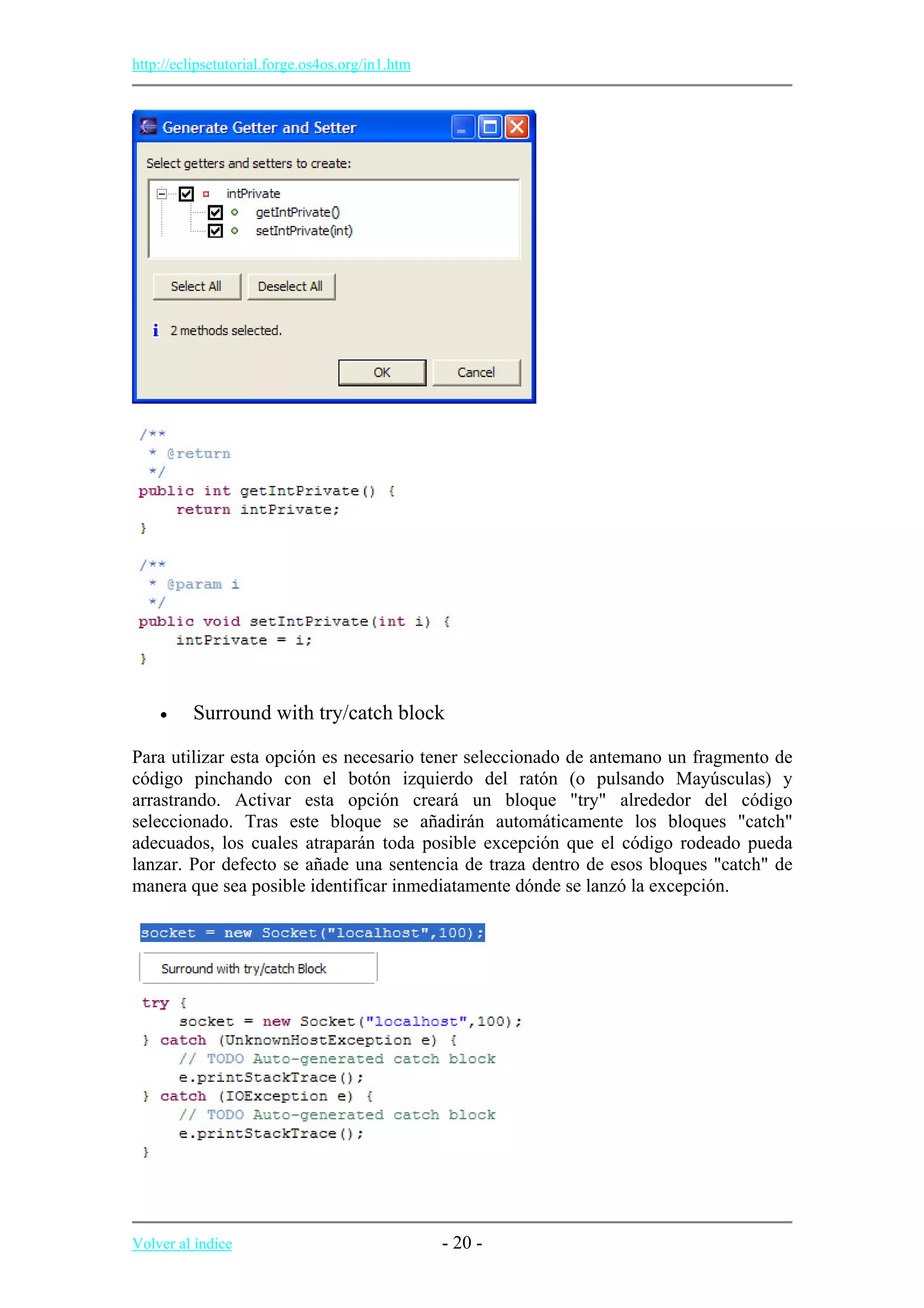 http://eclipsetutorial.forge.os4os.org/in1.htm
• Surround with try/catch block
Para utilizar esta opción es necesario tener seleccionado de antemano un fragmento de
código pinchando con el botón izquierdo del ratón (o pulsando Mayúsculas) y
arrastrando. Activar esta opción creará un bloque "try" alrededor del código
seleccionado. Tras este bloque se añadirán automáticamente los bloques "catch"
adecuados, los cuales atraparán toda posible excepción que el código rodeado pueda
lanzar. Por defecto se añade una sentencia de traza dentro de esos bloques "catch" de
manera que sea posible identificar inmediatamente dónde se lanzó la excepción.
Volver al índice - 20 -
 
