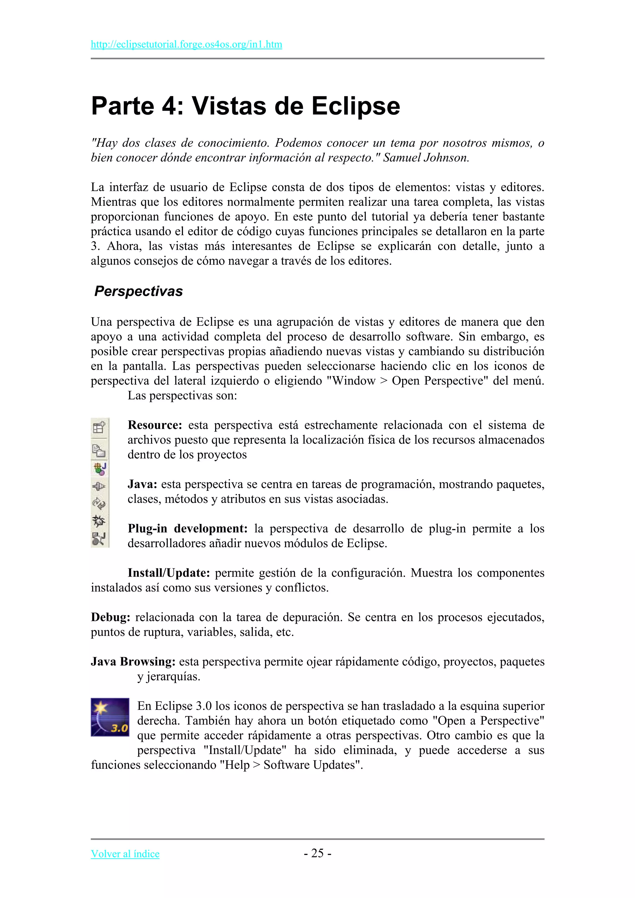 http://eclipsetutorial.forge.os4os.org/in1.htm
Parte 4: Vistas de Eclipse
"Hay dos clases de conocimiento. Podemos conocer un tema por nosotros mismos, o
bien conocer dónde encontrar información al respecto." Samuel Johnson.
La interfaz de usuario de Eclipse consta de dos tipos de elementos: vistas y editores.
Mientras que los editores normalmente permiten realizar una tarea completa, las vistas
proporcionan funciones de apoyo. En este punto del tutorial ya debería tener bastante
práctica usando el editor de código cuyas funciones principales se detallaron en la parte
3. Ahora, las vistas más interesantes de Eclipse se explicarán con detalle, junto a
algunos consejos de cómo navegar a través de los editores.
Perspectivas
Una perspectiva de Eclipse es una agrupación de vistas y editores de manera que den
apoyo a una actividad completa del proceso de desarrollo software. Sin embargo, es
posible crear perspectivas propias añadiendo nuevas vistas y cambiando su distribución
en la pantalla. Las perspectivas pueden seleccionarse haciendo clic en los iconos de
perspectiva del lateral izquierdo o eligiendo "Window > Open Perspective" del menú.
Las perspectivas son:
Resource: esta perspectiva está estrechamente relacionada con el sistema de
archivos puesto que representa la localización física de los recursos almacenados
dentro de los proyectos
Java: esta perspectiva se centra en tareas de programación, mostrando paquetes,
clases, métodos y atributos en sus vistas asociadas.
Plug-in development: la perspectiva de desarrollo de plug-in permite a los
desarrolladores añadir nuevos módulos de Eclipse.
Install/Update: permite gestión de la configuración. Muestra los componentes
instalados así como sus versiones y conflictos.
Debug: relacionada con la tarea de depuración. Se centra en los procesos ejecutados,
puntos de ruptura, variables, salida, etc.
Java Browsing: esta perspectiva permite ojear rápidamente código, proyectos, paquetes
y jerarquías.
En Eclipse 3.0 los iconos de perspectiva se han trasladado a la esquina superior
derecha. También hay ahora un botón etiquetado como "Open a Perspective"
que permite acceder rápidamente a otras perspectivas. Otro cambio es que la
perspectiva "Install/Update" ha sido eliminada, y puede accederse a sus
funciones seleccionando "Help > Software Updates".
Volver al índice - 25 -
 