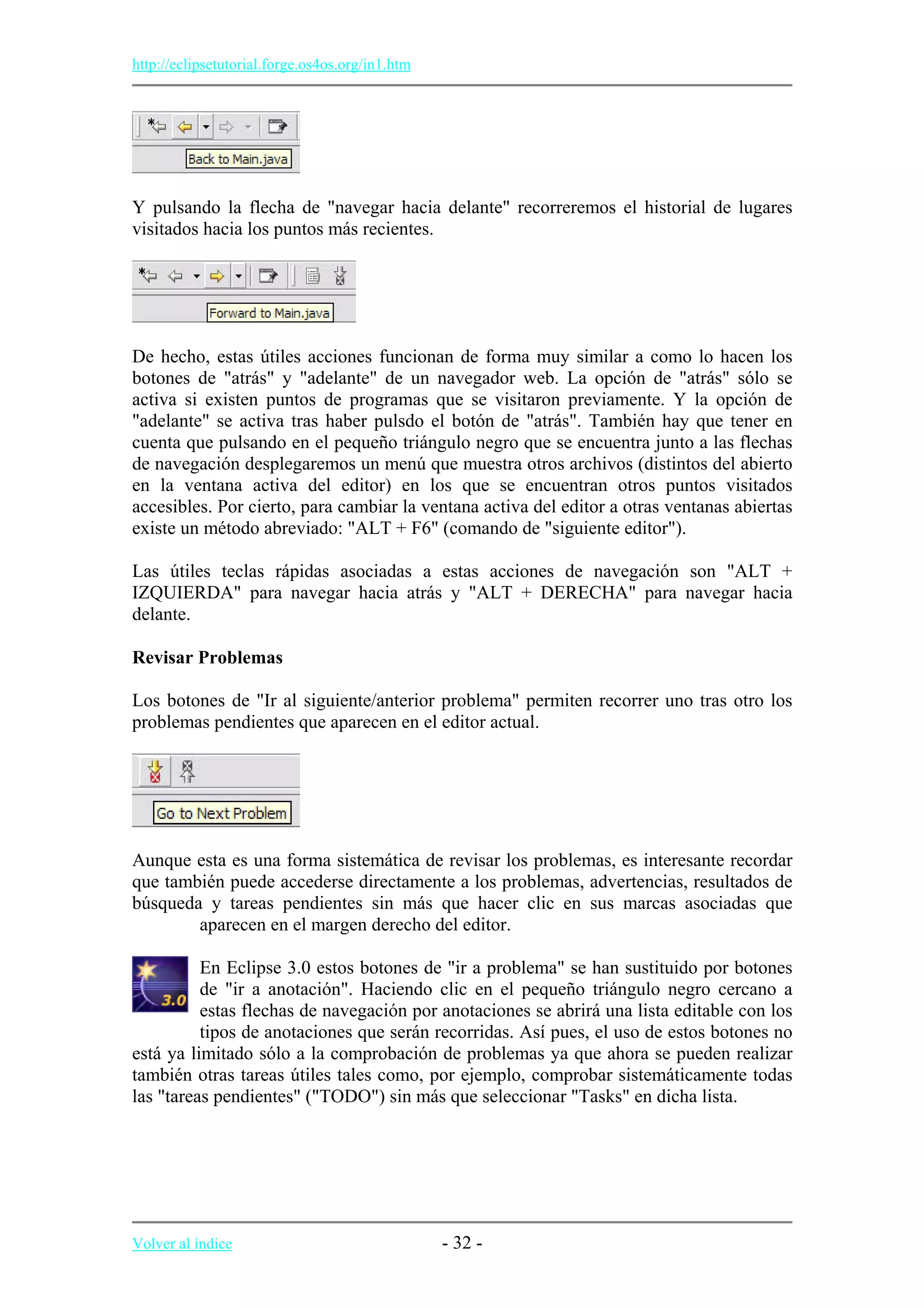 http://eclipsetutorial.forge.os4os.org/in1.htm
Y pulsando la flecha de "navegar hacia delante" recorreremos el historial de lugares
visitados hacia los puntos más recientes.
De hecho, estas útiles acciones funcionan de forma muy similar a como lo hacen los
botones de "atrás" y "adelante" de un navegador web. La opción de "atrás" sólo se
activa si existen puntos de programas que se visitaron previamente. Y la opción de
"adelante" se activa tras haber pulsdo el botón de "atrás". También hay que tener en
cuenta que pulsando en el pequeño triángulo negro que se encuentra junto a las flechas
de navegación desplegaremos un menú que muestra otros archivos (distintos del abierto
en la ventana activa del editor) en los que se encuentran otros puntos visitados
accesibles. Por cierto, para cambiar la ventana activa del editor a otras ventanas abiertas
existe un método abreviado: "ALT + F6" (comando de "siguiente editor").
Las útiles teclas rápidas asociadas a estas acciones de navegación son "ALT +
IZQUIERDA" para navegar hacia atrás y "ALT + DERECHA" para navegar hacia
delante.
Revisar Problemas
Los botones de "Ir al siguiente/anterior problema" permiten recorrer uno tras otro los
problemas pendientes que aparecen en el editor actual.
Aunque esta es una forma sistemática de revisar los problemas, es interesante recordar
que también puede accederse directamente a los problemas, advertencias, resultados de
búsqueda y tareas pendientes sin más que hacer clic en sus marcas asociadas que
aparecen en el margen derecho del editor.
En Eclipse 3.0 estos botones de "ir a problema" se han sustituido por botones
de "ir a anotación". Haciendo clic en el pequeño triángulo negro cercano a
estas flechas de navegación por anotaciones se abrirá una lista editable con los
tipos de anotaciones que serán recorridas. Así pues, el uso de estos botones no
está ya limitado sólo a la comprobación de problemas ya que ahora se pueden realizar
también otras tareas útiles tales como, por ejemplo, comprobar sistemáticamente todas
las "tareas pendientes" ("TODO") sin más que seleccionar "Tasks" en dicha lista.
Volver al índice - 32 -
 