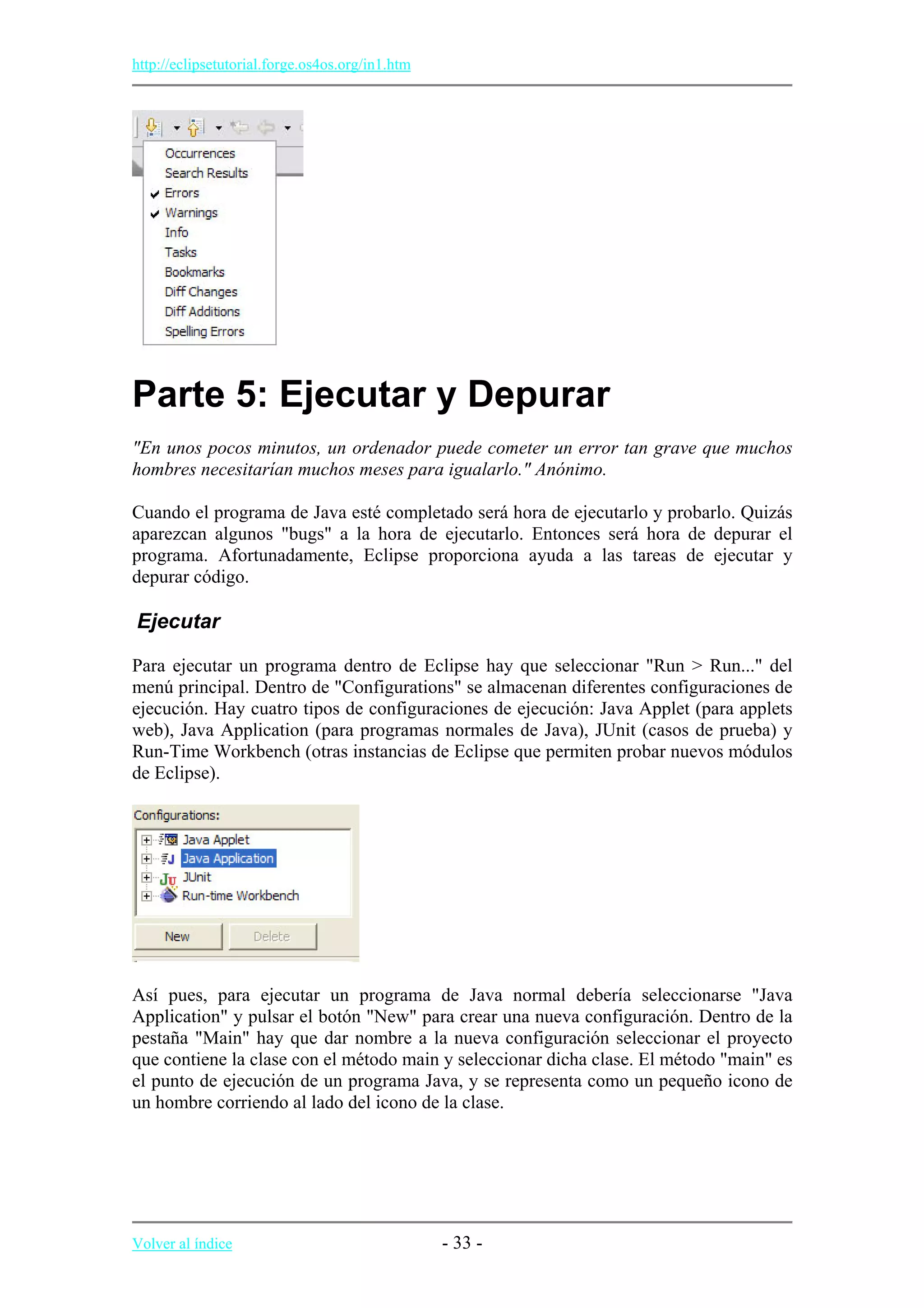 http://eclipsetutorial.forge.os4os.org/in1.htm
Parte 5: Ejecutar y Depurar
"En unos pocos minutos, un ordenador puede cometer un error tan grave que muchos
hombres necesitarían muchos meses para igualarlo." Anónimo.
Cuando el programa de Java esté completado será hora de ejecutarlo y probarlo. Quizás
aparezcan algunos "bugs" a la hora de ejecutarlo. Entonces será hora de depurar el
programa. Afortunadamente, Eclipse proporciona ayuda a las tareas de ejecutar y
depurar código.
Ejecutar
Para ejecutar un programa dentro de Eclipse hay que seleccionar "Run > Run..." del
menú principal. Dentro de "Configurations" se almacenan diferentes configuraciones de
ejecución. Hay cuatro tipos de configuraciones de ejecución: Java Applet (para applets
web), Java Application (para programas normales de Java), JUnit (casos de prueba) y
Run-Time Workbench (otras instancias de Eclipse que permiten probar nuevos módulos
de Eclipse).
Así pues, para ejecutar un programa de Java normal debería seleccionarse "Java
Application" y pulsar el botón "New" para crear una nueva configuración. Dentro de la
pestaña "Main" hay que dar nombre a la nueva configuración seleccionar el proyecto
que contiene la clase con el método main y seleccionar dicha clase. El método "main" es
el punto de ejecución de un programa Java, y se representa como un pequeño icono de
un hombre corriendo al lado del icono de la clase.
Volver al índice - 33 -
 