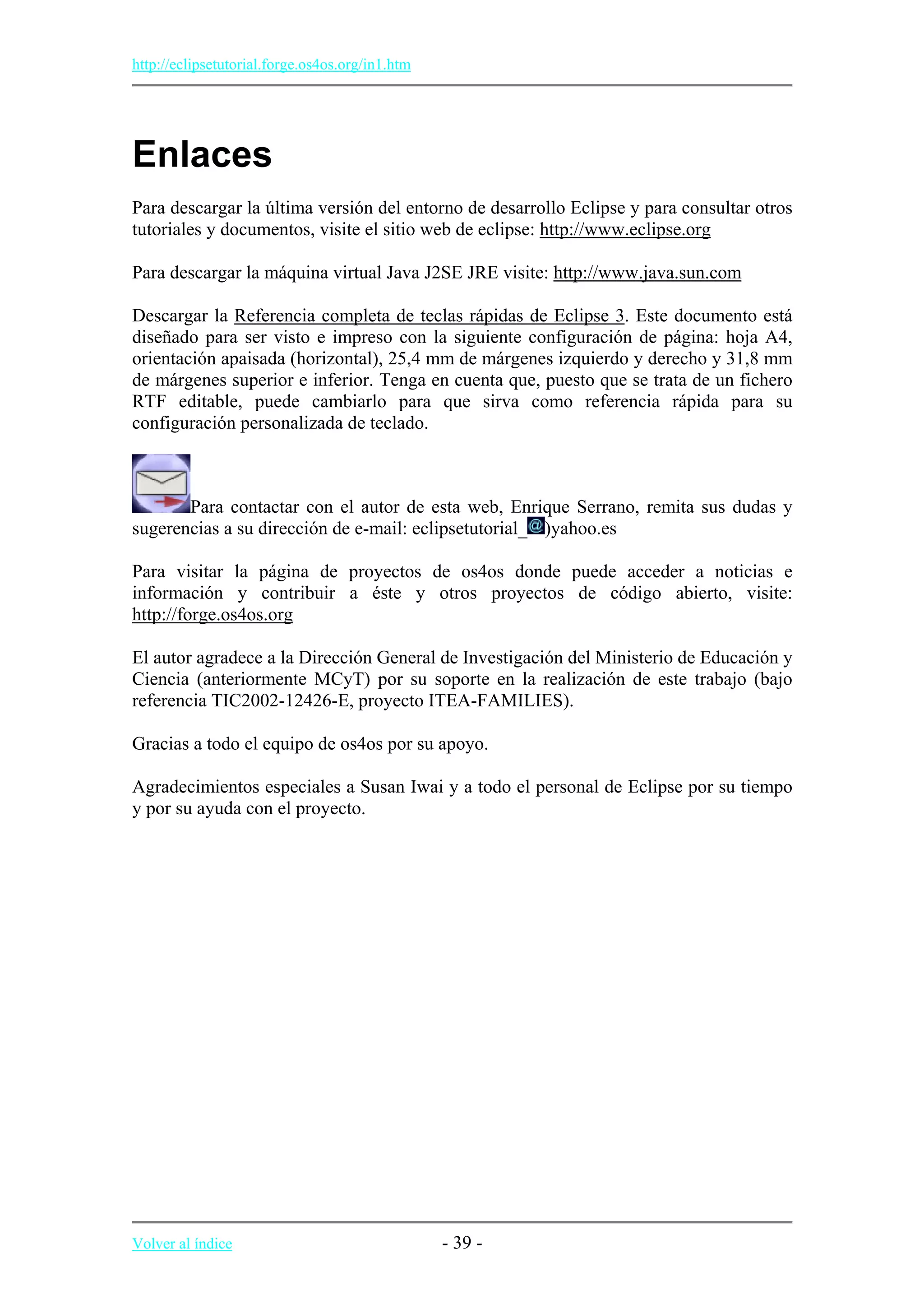 http://eclipsetutorial.forge.os4os.org/in1.htm
Enlaces
Para descargar la última versión del entorno de desarrollo Eclipse y para consultar otros
tutoriales y documentos, visite el sitio web de eclipse: http://www.eclipse.org
Para descargar la máquina virtual Java J2SE JRE visite: http://www.java.sun.com
Descargar la Referencia completa de teclas rápidas de Eclipse 3. Este documento está
diseñado para ser visto e impreso con la siguiente configuración de página: hoja A4,
orientación apaisada (horizontal), 25,4 mm de márgenes izquierdo y derecho y 31,8 mm
de márgenes superior e inferior. Tenga en cuenta que, puesto que se trata de un fichero
RTF editable, puede cambiarlo para que sirva como referencia rápida para su
configuración personalizada de teclado.
Para contactar con el autor de esta web, Enrique Serrano, remita sus dudas y
sugerencias a su dirección de e-mail: eclipsetutorial_ )yahoo.es
Para visitar la página de proyectos de os4os donde puede acceder a noticias e
información y contribuir a éste y otros proyectos de código abierto, visite:
http://forge.os4os.org
El autor agradece a la Dirección General de Investigación del Ministerio de Educación y
Ciencia (anteriormente MCyT) por su soporte en la realización de este trabajo (bajo
referencia TIC2002-12426-E, proyecto ITEA-FAMILIES).
Gracias a todo el equipo de os4os por su apoyo.
Agradecimientos especiales a Susan Iwai y a todo el personal de Eclipse por su tiempo
y por su ayuda con el proyecto.
Volver al índice - 39 -
 