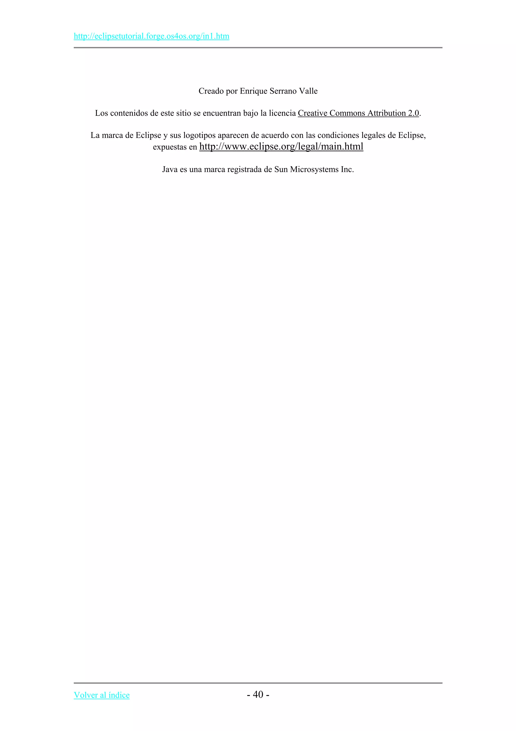 http://eclipsetutorial.forge.os4os.org/in1.htm
Creado por Enrique Serrano Valle
Los contenidos de este sitio se encuentran bajo la licencia Creative Commons Attribution 2.0.
La marca de Eclipse y sus logotipos aparecen de acuerdo con las condiciones legales de Eclipse,
expuestas en http://www.eclipse.org/legal/main.html
Java es una marca registrada de Sun Microsystems Inc.
Volver al índice - 40 -
 