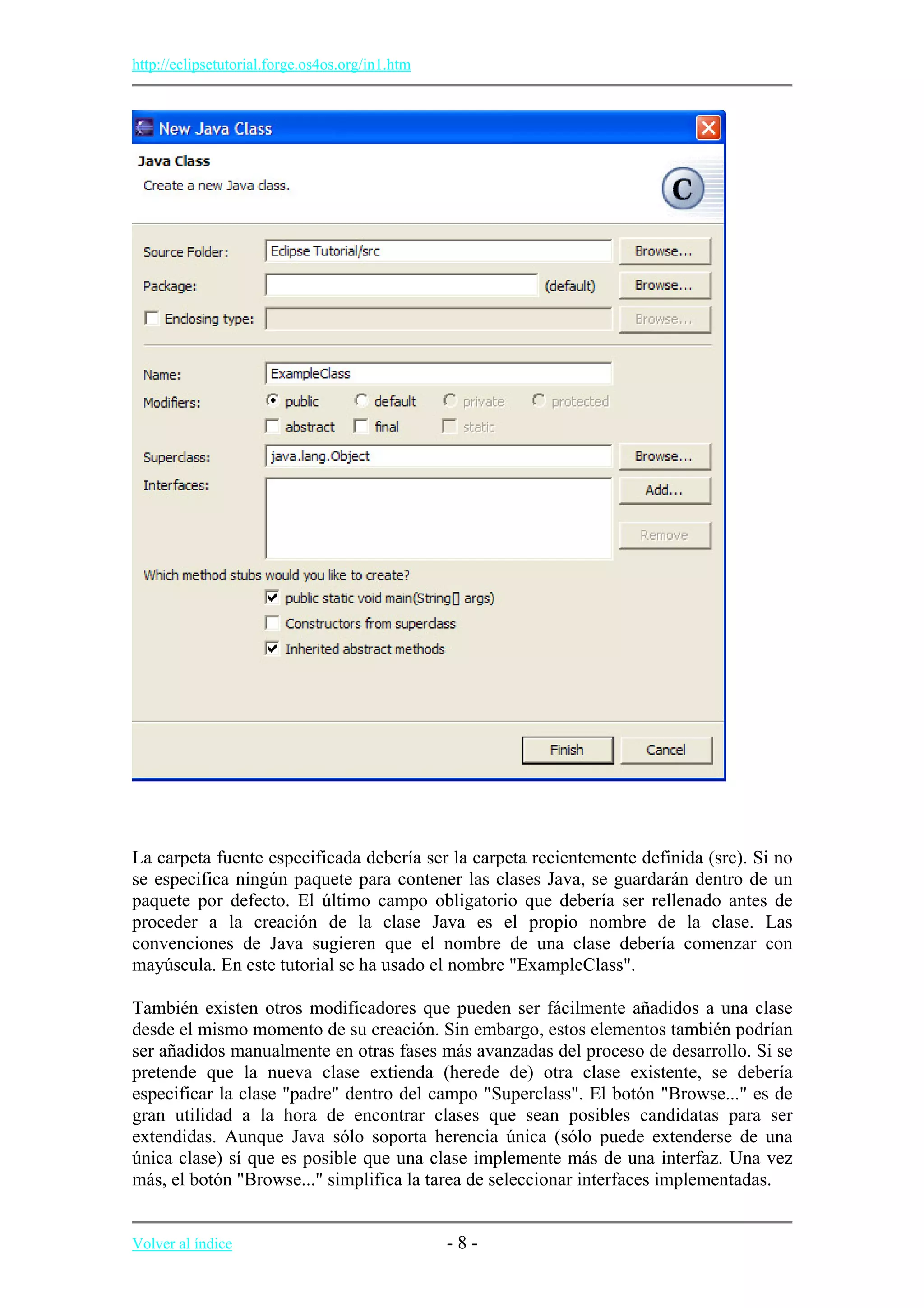http://eclipsetutorial.forge.os4os.org/in1.htm
La carpeta fuente especificada debería ser la carpeta recientemente definida (src). Si no
se especifica ningún paquete para contener las clases Java, se guardarán dentro de un
paquete por defecto. El último campo obligatorio que debería ser rellenado antes de
proceder a la creación de la clase Java es el propio nombre de la clase. Las
convenciones de Java sugieren que el nombre de una clase debería comenzar con
mayúscula. En este tutorial se ha usado el nombre "ExampleClass".
También existen otros modificadores que pueden ser fácilmente añadidos a una clase
desde el mismo momento de su creación. Sin embargo, estos elementos también podrían
ser añadidos manualmente en otras fases más avanzadas del proceso de desarrollo. Si se
pretende que la nueva clase extienda (herede de) otra clase existente, se debería
especificar la clase "padre" dentro del campo "Superclass". El botón "Browse..." es de
gran utilidad a la hora de encontrar clases que sean posibles candidatas para ser
extendidas. Aunque Java sólo soporta herencia única (sólo puede extenderse de una
única clase) sí que es posible que una clase implemente más de una interfaz. Una vez
más, el botón "Browse..." simplifica la tarea de seleccionar interfaces implementadas.
Volver al índice - 8 -
 