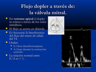 Flujo dopler a través de:
                    la válvula mitral.
   En ventana apical el dopler
    se coloca a travéz de los velos
    mitrálicos.
   El flujo se acerca en diástole.
   Es frecuente la Interferencia
    del flujo del tracto de salida
    del VI.
   Ondas:
        E: Llene diastólicotemprano.
        A: Llene durante la contracción
         auricular.
   La relación normal entre
    E/A es > 1.
 