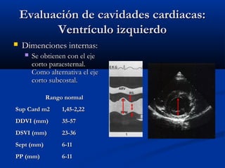 Evaluación de cavidades cardiacas:
          Ventrículo izquierdo
   Dimenciones internas:
       Se obtienen con el eje
        corto paraesternal.
        Como alternativa el eje
        corto subcostal.

            Rango normal
Sup Card m2       1,45-2,22
DDVI (mm)         35-57
DSVI (mm)         23-36
Sept (mm)         6-11
PP (mm)           6-11
 
