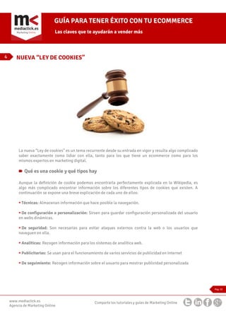 GUÍA PARA TENER ÉXITO CON TU ECOMMERCE
Las claves que te ayudarán a vender más

4

NUEVA “LEY DE COOKIES”

La nueva “Ley de cookies” es un tema recurrente desde su entrada en vigor y resulta algo complicado
saber exactamente como lidiar con ella, tanto para los que tiene un ecommerce como para los
mismos expertos en marketing digital.

Qué es una cookie y qué tipos hay
Aunque la definición de cookie podemos encontrarla perfectamente explicada en la Wikipedia, es
algo más complicado encontrar información sobre los diferentes tipos de cookies que existen. A
continuación se expone una breve explicación de cada uno de ellos:
Técnicas: Almacenan información que hace posible la navegación.
De configuración o personalización: Sirven para guardar configuración personalizada del usuario
en webs dinámicas.
De seguridad: Son necesarias para evitar ataques externos contra la web o los usuarios que
naveguen en ella.
Analíticas: Recogen información para los sistemas de analítica web.
Publicitarias: Se usan para el funcionamiento de varios servicios de publicidad en Internet
De seguimiento: Recogen información sobre el usuario para mostrar publicidad personalizada

Pag. 10

www.mediaclick.es
Agencia de Marketing Online

Comparte los tutoriales y guías de Marketing Online

 