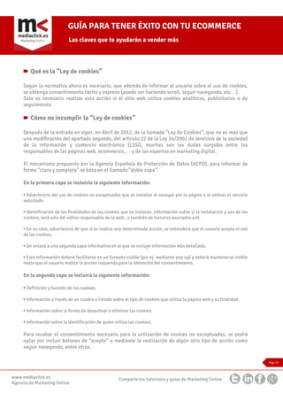 GUÍA PARA TENER ÉXITO CON TU ECOMMERCE
Las claves que te ayudarán a vender más

Qué es la “Ley de cookies”
Según la normativa ahora es necesario, que además de informar al usuario sobre el uso de cookies,
se obtenga consentimiento tácito y expreso (puede ser haciendo scroll, seguir navegando, etc…).
Solo es necesario realizar esta acción si el sitio web utiliza cookies analíticas, publicitarias o de
seguimiento.

Cómo no incumplir la “Ley de cookies”
Después de la entrada en vigor, en Abril de 2012, de la llamada “Ley de Cookies”, que no es más que
una modificación del apartado segundo, del artículo 22 de la Ley 34/2002 de servicios de la sociedad
de la información y comercio electrónico (LSSI), muchas son las dudas surgidas entre los
responsables de las páginas web, ecommerce,… y de los expertos en marketing digital.
El mecanismo propuesto por la Agencia Española de Protección de Datos (AEPD), para informar de
forma “clara y completa” se basa en el llamado “doble capa”.
En la primera capa se incluiría la siguiente información:
• Advertencia del uso de cookies no exceptuadas que se instalan al navegar por la página o al utilizar el servicio
solicitado.
• Identificación de las finalidades de las cookies que se instalan. Información sobre si la instalación y uso de las
cookies, será solo del editor responsable de la web , o también de terceros asociados a él.
• En su caso, advertencia de que si se realiza una determinada acción, se entenderá que el usuario acepta el uso
de las cookies.
• Un enlace a una segunda capa informativa en al que se incluye información más detallada.
• Esta información deberá facilitarse en un formato visible (por ej. mediante pop up) y deberá mantenerse visible
hasta que el usuario realice la acción requerida para la obtención del consentimiento.

En la segunda capa se incluirá la siguiente información:
• Definición y función de las cookies.
• Información a través de un cuadro o listado sobre el tipo de cookies que utiliza la página web y su finalidad.
• Información sobre la forma de desactivar o eliminar las cookies
• Información sobre la identificación de quien utiliza las cookies.

Para recabar el consentimiento necesario para la utilización de cookies no exceptuadas, se podrá
optar por incluir botones de “acepto” o mediante la realización de algún otro tipo de acción como
seguir navegando, entre otros.
Pag. 11

www.mediaclick.es
Agencia de Marketing Online

Comparte los tutoriales y guías de Marketing Online

 
