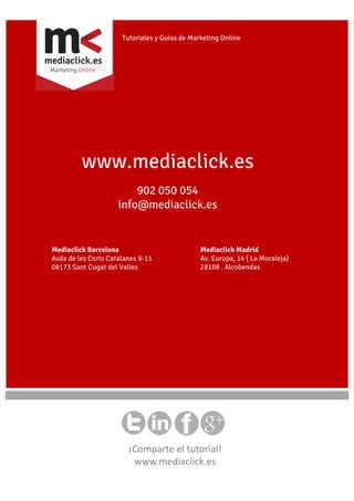 Tutoriales y Guías de Marketing Online

www.mediaclick.es
902 050 054
info@mediaclick.es

Mediaclick Barcelona
Avda de les Corts Catalanes 9-11
08173 Sant Cugat del Valles

Mediaclick Madrid
Av. Europa, 14 ( La Moraleja)
28108 . Alcobendas

¡Comparte el tutorial!
www.mediaclick.es

 