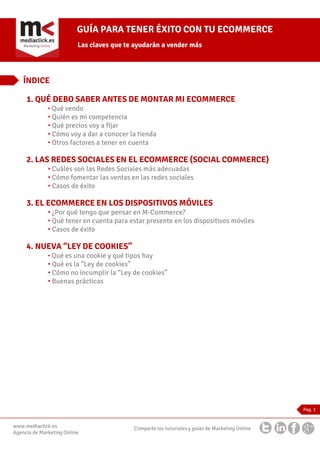 GUÍA PARA TENER ÉXITO CON TU ECOMMERCE
Las claves que te ayudarán a vender más

ÍNDICE
1. QUÉ DEBO SABER ANTES DE MONTAR MI ECOMMERCE
• Qué vendo

• Quién es mi competencia
• Qué precios voy a fijar
• Cómo voy a dar a conocer la tienda
• Otros factores a tener en cuenta

2. LAS REDES SOCIALES EN EL ECOMMERCE (SOCIAL COMMERCE)
• Cuáles son las Redes Sociales más adecuadas
• Cómo fomentar las ventas en las redes sociales
• Casos de éxito

3. EL ECOMMERCE EN LOS DISPOSITIVOS MÓVILES
• ¿Por qué tengo que pensar en M-Commerce?
• Qué tener en cuenta para estar presente en los dispositivos móviles
• Casos de éxito

4. NUEVA “LEY DE COOKIES”
• Qué es una cookie y qué tipos hay

• Qué es la “Ley de cookies”
• Cómo no incumplir la “Ley de cookies”
• Buenas prácticas

Pag. 1

www.mediaclick.es
Agencia de Marketing Online

Comparte los tutoriales y guías de Marketing Online

 