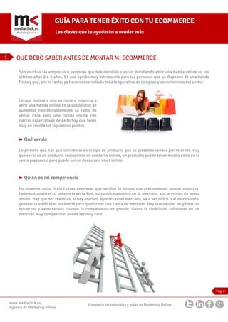 GUÍA PARA TENER ÉXITO CON TU ECOMMERCE
Las claves que te ayudarán a vender más

1

QUÉ DEBO SABER ANTES DE MONTAR MI ECOMMERCE
Son muchas las empresas o personas que han decidido o están decidiendo abrir una tienda online en los
últimos años 2 o 3 años. Es una opción muy interesante para las personas que ya disponen de una tienda
física y que, por lo tanto, ya tienen desarrollada toda la operativa de compras y conocimiento del sector.

Lo que motiva a una persona o empresa a
abrir una tienda online es la posibilidad de
aumentar considerablemente su radio de
venta. Para abrir una tienda online con
ciertas expectativas de éxito hay que tener
muy en cuenta los siguientes puntos:

Qué vendo
Lo primero que hay que considerar es el tipo de producto que se pretende vender por internet. Hay
que ver si es un producto susceptible de venderse online, un producto puede tener mucho éxito en la
venta presencial pero puede ser un desastre a nivel online.

Quién es mi competencia
No estamos solos. Habrá otras empresas que vendan lo mismo que pretendemos vender nosotros.
Debemos analizar su presencia en la Red, su posicionamiento en el mercado, sus acciones de venta
online. Hay que ser realistas, si hay muchos agentes en el mercado, va a ser difícil o al menos caro,
generar la visibilidad necesaria para quedarnos con cuota de mercado. Hay que valorar muy bien los
esfuerzos y expectativas cuando la competencia es grande. Ganar la visibilidad suficiente en un
mercado muy competitivo, puede ser muy caro.

Pag. 2

www.mediaclick.es
Agencia de Marketing Online

Comparte los tutoriales y guías de Marketing Online

 