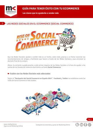 GUÍA PARA TENER ÉXITO CON TU ECOMMERCE
Las claves que te ayudarán a vender más

2

LAS REDES SOCIALES EN EL ECOMMERCE (SOCIAL COMMERCE)

Que las Redes Sociales ayudan a vender más es un hecho, sobre todo, gracias a un factor esencial: las
recomendaciones de amigos y familiares que hacen a través de las Redes Sociales y que provocan la
decisión final de la compra.
Ahora, la corriente surgida gracias a este primer impulso de las Redes Sociales a la hora de ayudar a las
ventas de las tiendas de comercio electrónico se llama Social Commerce.

Cuáles son las Redes Sociales más adecuadas
Según el “Barómetro del Social Commerce en España 2014”, Facebook y Twitter se establecen como las
redes de Social Commerce más usadas.

Pag. 4

www.mediaclick.es
Agencia de Marketing Online

Comparte los tutoriales y guías de Marketing Online

 