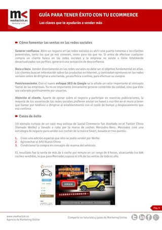 GUÍA PARA TENER ÉXITO CON TU ECOMMERCE
Las claves que te ayudarán a vender más

Cómo fomentar las ventas en las redes sociales
Generar confianza. Abrir un negocio en las redes sociales es abrir una puerta inmensa a los clientes
potenciales, tanto los que ya nos conocen, como para los que no. Si antes de efectuar cualquier
compra un cliente busca en las redes sociales y la empresa no existe o tiene totalmente
desactualizados sus perfiles, generará una sensación de desconfianza.
Boca a boca. Vender directamente en las redes sociales no debe ser el objetivo fundamental en ellas.
Los clientes buscan información sobre los productos en Internet, y contrastan opiniones en las redes
sociales antes de dirigirse a una tienda, ya sea física u online, para efectuar su compra.
Posicionamiento. Con el nuevo enfoque SEO de Google se le añade un valor importante al concepto
Social de las empresas. Ya no es importante únicamente generar contenido de calidad, sino que éste
sea valorado positivamente por usuarios.
Atención al cliente. Aparte de opinar sobre el negocio y participar en nuestras publicaciones, la
mayoría de los usuarios de las redes sociales prefieren enviar un tweet o escribir en el muro a tener
que llamar por teléfono o dirigirse al establecimiento con el coste de tiempo y desplazamiento que
eso conlleva.

Casos de éxito
Un ejemplo curioso de un caso muy exitoso de Social Commerce fue diseñado en el Twitter Chino
(llamado Weibo) y llevado a cabo por la marca de coches Mercedes-Benz. Mercedes creó una
estrategia de negocio para vender sus coches de la marca Smart, basada en tres puntos:
1.
2.
3.

Crear una edición especial que sólo se podía vender por Weibo
Aprovechar el Año Nuevo Chino
Condicionar la compra en concepto de reserva del vehículo.

EL resultado fue la venta de más de 1 coche por minuto en un rango de 8 horas, alcanzando los 666
coches vendidos, lo que para Mercedes supuso el 4% de las ventas de todo el año.

Pag. 6

www.mediaclick.es
Agencia de Marketing Online

Comparte los tutoriales y guías de Marketing Online

 