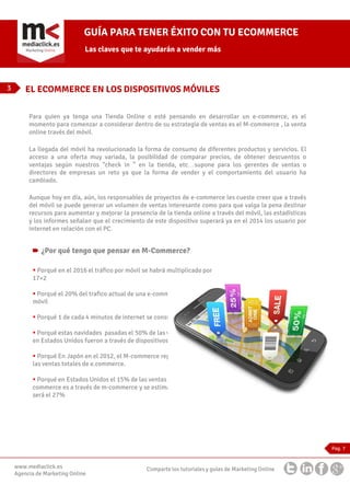 GUÍA PARA TENER ÉXITO CON TU ECOMMERCE
Las claves que te ayudarán a vender más

3

EL ECOMMERCE EN LOS DISPOSITIVOS MÓVILES
Para quien ya tenga una Tienda Online o esté pensando en desarrollar un e-commerce, es el
momento para comenzar a considerar dentro de su estrategia de ventas es el M-commerce , la venta
online través del móvil.
La llegada del móvil ha revolucionado la forma de consumo de diferentes productos y servicios. El
acceso a una oferta muy variada, la posibilidad de comparar precios, de obtener descuentos o
ventajas según nuestros “check in ” en la tienda, etc…supone para los gerentes de ventas o
directores de empresas un reto ya que la forma de vender y el comportamiento del usuario ha
cambiado.
Aunque hoy en día, aún, los responsables de proyectos de e-commerce les cueste creer que a través
del móvil se puede generar un volumen de ventas interesante como para que valga la pena destinar
recursos para aumentar y mejorar la presencia de la tienda online a través del móvil, las estadísticas
y los informes señalan que el crecimiento de este dispositivo superará ya en el 2014 los usuario por
internet en relación con el PC.

¿Por qué tengo que pensar en M-Commerce?
Porqué en el 2016 el tráfico por móvil se habrá multiplicado por
17×2
Porqué el 20% del trafico actual de una e-commerce es ya por
móvil
Porqué 1 de cada 4 minutos de internet se consumen por móvil
Porqué estas navidades pasadas el 50% de las ventas de Amazon
en Estados Unidos fueron a través de dispositivos móviles
Porqué En Japón en el 2012, el M-commerce represento el 25% de
las ventas totales de e.commerce.
Porqué en Estados Unidos el 15% de las ventas totales de ecommerce es a través de m-commerce y se estima que para el 2016
será el 27%

Pag. 7

www.mediaclick.es
Agencia de Marketing Online

Comparte los tutoriales y guías de Marketing Online

 