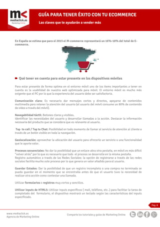 GUÍA PARA TENER ÉXITO CON TU ECOMMERCE
Las claves que te ayudarán a vender más

En España se estima que para el 2015 el M-commerce representará un 16%-18% del total de Ecommerce.

Qué tener en cuenta para estar presente en los dispositivos móviles
Para estar presente de forma optima en el entorno móvil uno de los items importantes a tener en
cuenta es la usabilidad de nuestra web optimizada para móvil. El entorno móvil es mucho más
exigente que el PC por lo que la experiencia del usuario debe ser satisfactoria.
Comunicación clara: Es necesario dar mensajes cortos y directos, apoyarse de contenidos
multimedia para retener la atención del usuario (el usuario del móvil consume un 80% de contenido
de video a través del móvil).
Navegabilidad táctil: Botones claros y visibles.
Identificar las necesidades del usuario y desarrollar llamadas a la acción. Destacar la información
necesaria del producto que se considera que es relevante al usuario.
Tap to call / Tap to Chat: Posibilidad en todo momento de llamar al servicio de atención al cliente a
través de un botón visible en toda la navegación.
Geolocalización: aprovechar la ubicación del usuario para ofrecerle un servicio o una funcionalidad
que le aporte valor.
Procesos secuenciales: No dar la posibilidad que un enlace abra otra pestaña, en móvil es más difícil
“volver atrás” por lo que es necesario que todo el proceso se desarrolle en la misma pestaña.
Registro automático a través de las Redes Sociales: la opción de registrarse a través de las redes
sociales facilita mucho este proceso por lo que genera un valor añadido para el usuario.
Guardar Estados: Dar la posibilidad de que un registro incompleto o una compra no terminada se
pueda guardar en el momento que se encontraba antes de que el usuario tuvo la necesidad de
realizar otra acción como contestar una llamada.
Utilizar formularios o registros muy cortos y sencillos.
Utilizar inputs de HTML5: Utilizar inputs específicos ( mail, teléfono, etc..) para facilitar la tarea de
completado del formulario, el dispositivo mostrará un teclado según las características del inputs
especificado.
Pag. 8

www.mediaclick.es
Agencia de Marketing Online

Comparte los tutoriales y guías de Marketing Online

 