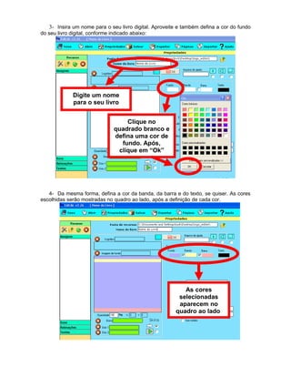 3- Insira um nome para o seu livro digital. Aproveite e também defina a cor do fundo
do seu livro digital, conforme indicado abaixo:
4- Da mesma forma, defina a cor da banda, da barra e do texto, se quiser. As cores
escolhidas serão mostradas no quadro ao lado, após a definição de cada cor.
Digite um nome
para o seu livro
Clique no
quadrado branco e
defina uma cor de
fundo. Após,
clique em “Ok”
As cores
selecionadas
aparecem no
quadro ao lado
 