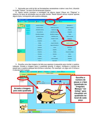 7- Aproveite que você já fez as formatações necessárias e salve o seu livro, clicando
no botão “Salvar”, na barra de ferramentas superior.
8- Agora vamos começar a montagem de alguns jogos! Clique em “Páginas” e
observe os tipos de atividades que se pode montar. Neste tutorial vamos mostrar apenas
alguns tipos, começando pelo quebra-cabeças.
9- Escolha uma das imagens da lista que aparece à esquerda para montar o quebra-
cabeças. Arraste a imagem para o quadrado grande. A seguir, configure o número de
peças que o quebra-cabeças terá (linhas e colunas). Por exemplo: um jogo com 2 linhas e
2 colunas terá 4 peças.
Arraste a imagem
para este quadrado
Escolha o
número de
peças e o tipo
(quadrado ou
irregular).
Marque “ver
linhas” para
visualizar um
quadrado no
local de cada
peça
 