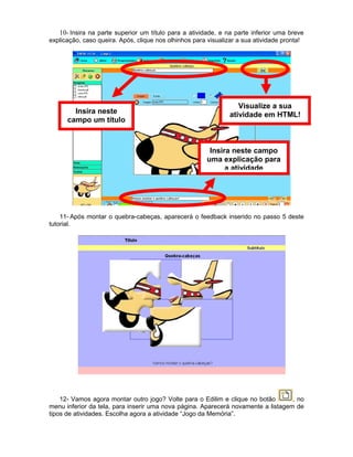 10- Insira na parte superior um título para a atividade, e na parte inferior uma breve
explicação, caso queira. Após, clique nos olhinhos para visualizar a sua atividade pronta!
11- Após montar o quebra-cabeças, aparecerá o feedback inserido no passo 5 deste
tutorial.
12- Vamos agora montar outro jogo? Volte para o Edilim e clique no botão , no
menu inferior da tela, para inserir uma nova página. Aparecerá novamente a listagem de
tipos de atividades. Escolha agora a atividade “Jogo da Memória”.
Insira neste
campo um título
Insira neste campo
uma explicação para
a atividade
Visualize a sua
atividade em HTML!
 