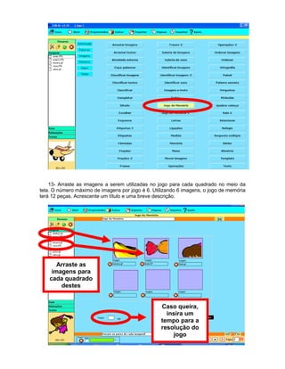 13- Arraste as imagens a serem utilizadas no jogo para cada quadrado no meio da
tela. O número máximo de imagens por jogo é 6. Utilizando 6 imagens, o jogo de memória
terá 12 peças. Acrescente um título e uma breve descrição.
Arraste as
imagens para
cada quadrado
destes
Caso queira,
insira um
tempo para a
resolução do
jogo
 