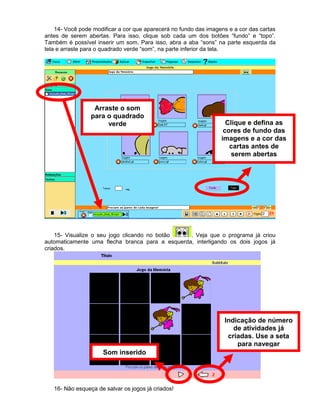 14- Você pode modificar a cor que aparecerá no fundo das imagens e a cor das cartas
antes de serem abertas. Para isso, clique sob cada um dos botões “fundo” e “topo”.
Também é possível inserir um som. Para isso, abra a aba “sons” na parte esquerda da
tela e arraste para o quadrado verde “som”, na parte inferior da tela.
15- Visualize o seu jogo clicando no botão . Veja que o programa já criou
automaticamente uma flecha branca para a esquerda, interligando os dois jogos já
criados.
16- Não esqueça de salvar os jogos já criados!
Arraste o som
para o quadrado
verde Clique e defina as
cores de fundo das
imagens e a cor das
cartas antes de
serem abertas
Indicação de número
de atividades já
criadas. Use a seta
para navegar
Som inserido
 