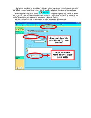17- Depois de todas as atividades criadas e salvas, podemos exportá-las para arquivo
tipo HTML, que pode ser inserido no site da escola ou jogado diretamente pelos alunos.
Para exportar, clique no botão , na parte superior do Edilim. O Nome
do Jogo não deve conter cedilha e nem acentos. Clique em “Publicar” e verifique que
apareceu a mensagem “operação finalizada”, na parte superior.
Pronto! Seu livro virtual de atividades já pode ser jogado pelos alunos!
O nome do jogo não
deve conter “Ç” nem
acentos
Após inserir no
nome do livro, clique
neste botão
 