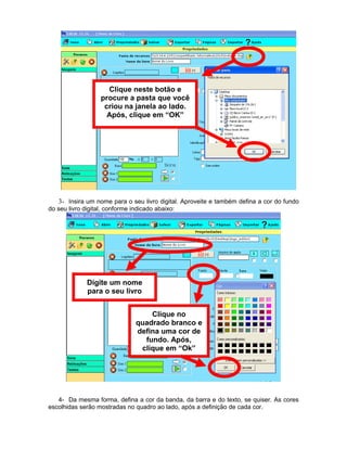 Clique neste botão e
                  procure a pasta que você
                   criou na janela ao lado.
                    Após, clique em “OK”




   3- Insira um nome para o seu livro digital. Aproveite e também defina a cor do fundo
do seu livro digital, conforme indicado abaixo:




             Digite um nome
             para o seu livro


                                  Clique no
                              quadrado branco e
                              defina uma cor de
                                fundo. Após,
                               clique em “Ok”




   4- Da mesma forma, defina a cor da banda, da barra e do texto, se quiser. As cores
escolhidas serão mostradas no quadro ao lado, após a definição de cada cor.
 
