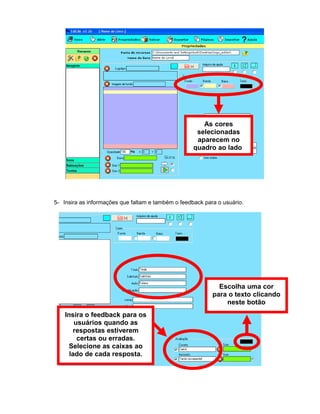 As cores
                                                     selecionadas
                                                     aparecem no
                                                    quadro ao lado




5- Insira as informações que faltam e também o feedback para o usuário.




                                                             Escolha uma cor
                                                           para o texto clicando
                                                               neste botão
    Insira o feedback para os
        usuários quando as
       respostas estiverem
         certas ou erradas.
      Selecione as caixas ao
      lado de cada resposta.
 