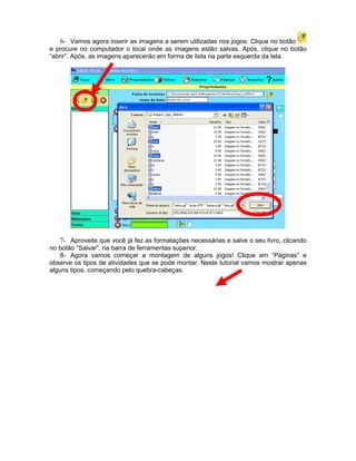 6- Vamos agora inserir as imagens a serem utilizadas nos jogos. Clique no botão
e procure no computador o local onde as imagens estão salvas. Após, clique no botão
“abrir”. Após, as imagens aparecerão em forma de lista na parte esquerda da tela.




    7- Aproveite que você já fez as formatações necessárias e salve o seu livro, clicando
no botão “Salvar”, na barra de ferramentas superior.
    8- Agora vamos começar a montagem de alguns jogos! Clique em “Páginas” e
observe os tipos de atividades que se pode montar. Neste tutorial vamos mostrar apenas
alguns tipos, começando pelo quebra-cabeças.
 