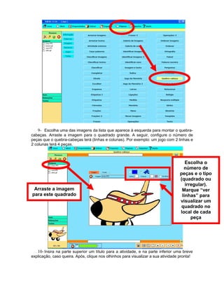 9- Escolha uma das imagens da lista que aparece à esquerda para montar o quebra-
cabeças. Arraste a imagem para o quadrado grande. A seguir, configure o número de
peças que o quebra-cabeças terá (linhas e colunas). Por exemplo: um jogo com 2 linhas e
2 colunas terá 4 peças.



                                                                                     Escolha o
                                                                                    número de
                                                                                  peças e o tipo
                                                                                  (quadrado ou
                                                                                     irregular).
 Arraste a imagem                                                                  Marque “ver
para este quadrado                                                                 linhas” para
                                                                                  visualizar um
                                                                                   quadrado no
                                                                                  local de cada
                                                                                        peça




   10- Insira na parte superior um título para a atividade, e na parte inferior uma breve
explicação, caso queira. Após, clique nos olhinhos para visualizar a sua atividade pronta!
 