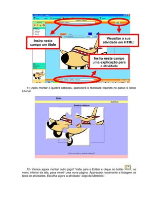 Visualize a sua
        Insira neste                                         atividade em HTML!
      campo um título



                                                      Insira neste campo
                                                     uma explicação para
                                                           a atividade




    11- Após montar o quebra-cabeças, aparecerá o feedback inserido no passo 5 deste
tutorial.




    12- Vamos agora montar outro jogo? Volte para o Edilim e clique no botão       , no
menu inferior da tela, para inserir uma nova página. Aparecerá novamente a listagem de
tipos de atividades. Escolha agora a atividade “Jogo da Memória”.
 
