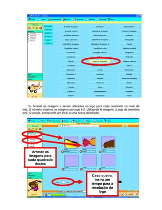 13- Arraste as imagens a serem utilizadas no jogo para cada quadrado no meio da
tela. O número máximo de imagens por jogo é 6. Utilizando 6 imagens, o jogo de memória
terá 12 peças. Acrescente um título e uma breve descrição.




       Arraste as
     imagens para
    cada quadrado
        destes


                                                  Caso queira,
                                                    insira um
                                                  tempo para a
                                                  resolução do
                                                       jogo
 