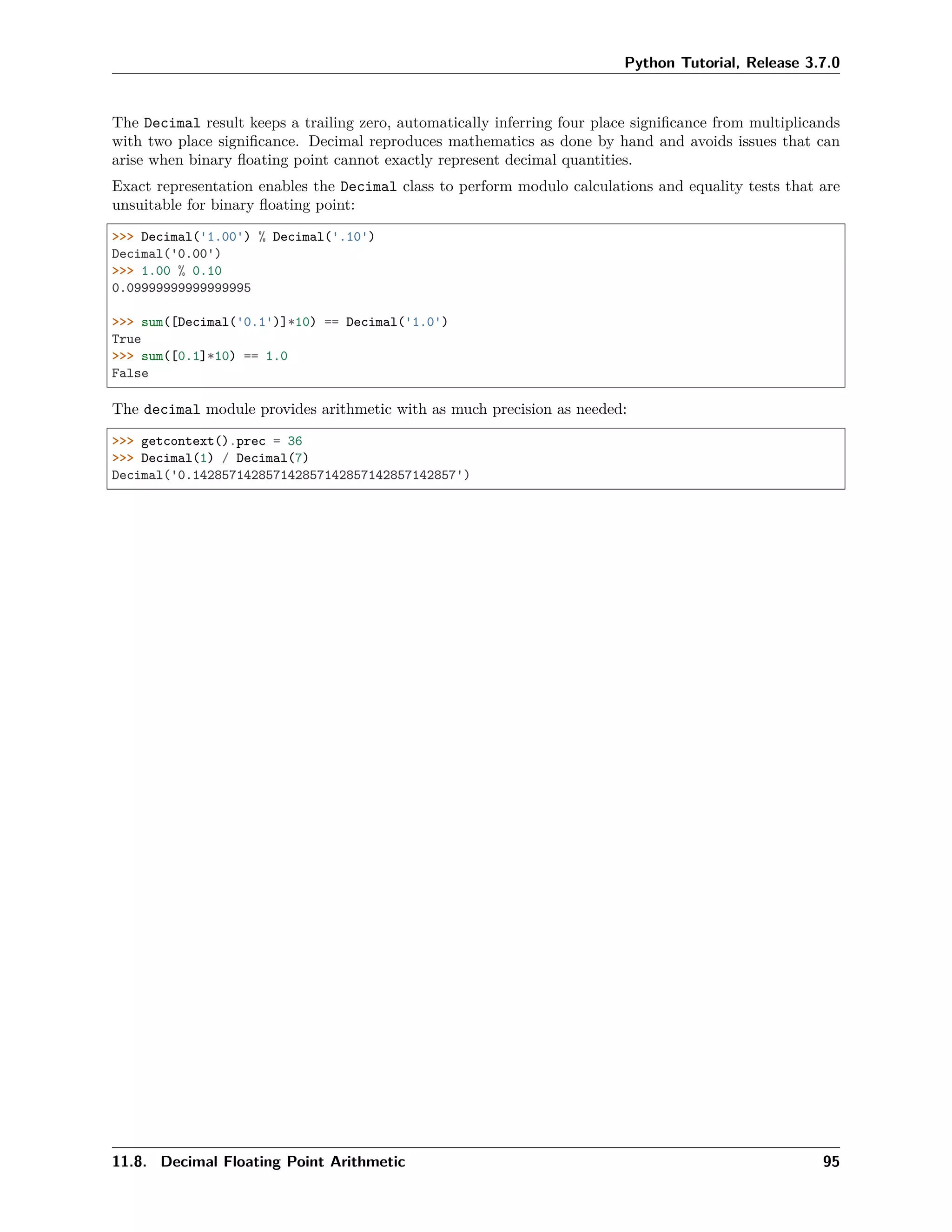 Python Tutorial, Release 3.7.0
The Decimal result keeps a trailing zero, automatically inferring four place signiﬁcance from multiplicands
with two place signiﬁcance. Decimal reproduces mathematics as done by hand and avoids issues that can
arise when binary ﬂoating point cannot exactly represent decimal quantities.
Exact representation enables the Decimal class to perform modulo calculations and equality tests that are
unsuitable for binary ﬂoating point:
>>> Decimal('1.00') % Decimal('.10')
Decimal('0.00')
>>> 1.00 % 0.10
0.09999999999999995
>>> sum([Decimal('0.1')]*10) == Decimal('1.0')
True
>>> sum([0.1]*10) == 1.0
False
The decimal module provides arithmetic with as much precision as needed:
>>> getcontext().prec = 36
>>> Decimal(1) / Decimal(7)
Decimal('0.142857142857142857142857142857142857')
11.8. Decimal Floating Point Arithmetic 95
 