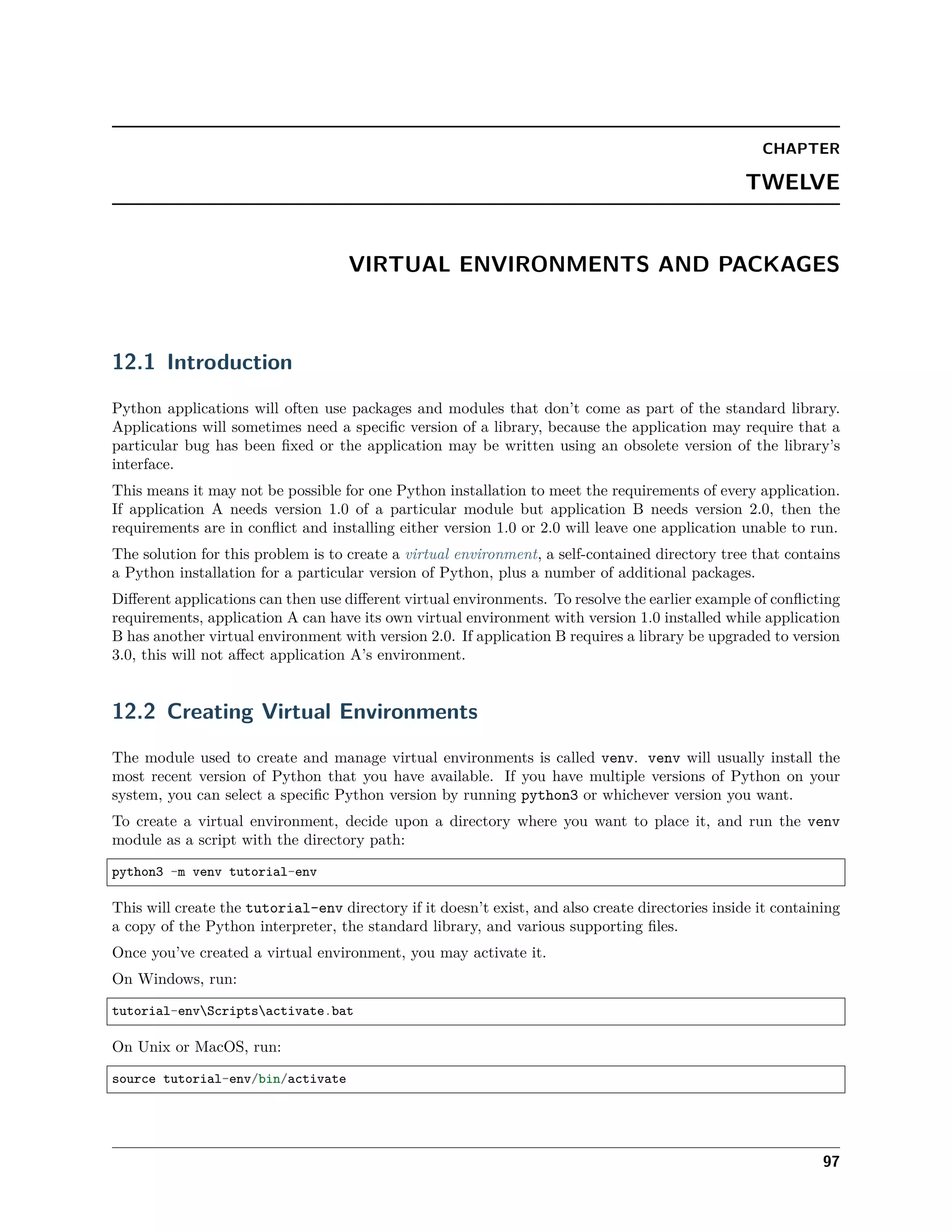 CHAPTER
TWELVE
VIRTUAL ENVIRONMENTS AND PACKAGES
12.1 Introduction
Python applications will often use packages and modules that don’t come as part of the standard library.
Applications will sometimes need a speciﬁc version of a library, because the application may require that a
particular bug has been ﬁxed or the application may be written using an obsolete version of the library’s
interface.
This means it may not be possible for one Python installation to meet the requirements of every application.
If application A needs version 1.0 of a particular module but application B needs version 2.0, then the
requirements are in conﬂict and installing either version 1.0 or 2.0 will leave one application unable to run.
The solution for this problem is to create a virtual environment, a self-contained directory tree that contains
a Python installation for a particular version of Python, plus a number of additional packages.
Diﬀerent applications can then use diﬀerent virtual environments. To resolve the earlier example of conﬂicting
requirements, application A can have its own virtual environment with version 1.0 installed while application
B has another virtual environment with version 2.0. If application B requires a library be upgraded to version
3.0, this will not aﬀect application A’s environment.
12.2 Creating Virtual Environments
The module used to create and manage virtual environments is called venv. venv will usually install the
most recent version of Python that you have available. If you have multiple versions of Python on your
system, you can select a speciﬁc Python version by running python3 or whichever version you want.
To create a virtual environment, decide upon a directory where you want to place it, and run the venv
module as a script with the directory path:
python3 -m venv tutorial-env
This will create the tutorial-env directory if it doesn’t exist, and also create directories inside it containing
a copy of the Python interpreter, the standard library, and various supporting ﬁles.
Once you’ve created a virtual environment, you may activate it.
On Windows, run:
tutorial-envScriptsactivate.bat
On Unix or MacOS, run:
source tutorial-env/bin/activate
97
 
