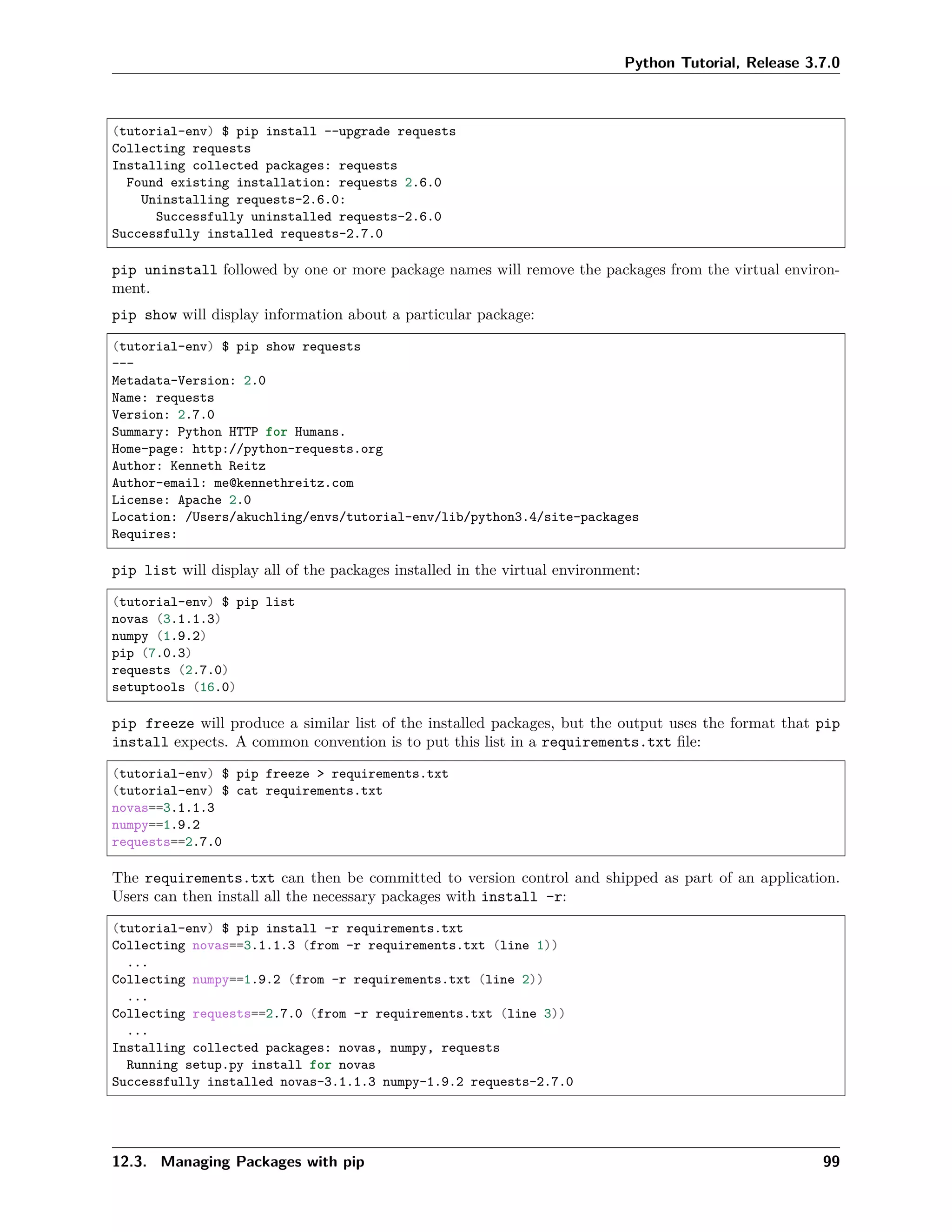 Python Tutorial, Release 3.7.0
(tutorial-env) $ pip install --upgrade requests
Collecting requests
Installing collected packages: requests
Found existing installation: requests 2.6.0
Uninstalling requests-2.6.0:
Successfully uninstalled requests-2.6.0
Successfully installed requests-2.7.0
pip uninstall followed by one or more package names will remove the packages from the virtual environ-
ment.
pip show will display information about a particular package:
(tutorial-env) $ pip show requests
---
Metadata-Version: 2.0
Name: requests
Version: 2.7.0
Summary: Python HTTP for Humans.
Home-page: http://python-requests.org
Author: Kenneth Reitz
Author-email: me@kennethreitz.com
License: Apache 2.0
Location: /Users/akuchling/envs/tutorial-env/lib/python3.4/site-packages
Requires:
pip list will display all of the packages installed in the virtual environment:
(tutorial-env) $ pip list
novas (3.1.1.3)
numpy (1.9.2)
pip (7.0.3)
requests (2.7.0)
setuptools (16.0)
pip freeze will produce a similar list of the installed packages, but the output uses the format that pip
install expects. A common convention is to put this list in a requirements.txt ﬁle:
(tutorial-env) $ pip freeze > requirements.txt
(tutorial-env) $ cat requirements.txt
novas==3.1.1.3
numpy==1.9.2
requests==2.7.0
The requirements.txt can then be committed to version control and shipped as part of an application.
Users can then install all the necessary packages with install -r:
(tutorial-env) $ pip install -r requirements.txt
Collecting novas==3.1.1.3 (from -r requirements.txt (line 1))
...
Collecting numpy==1.9.2 (from -r requirements.txt (line 2))
...
Collecting requests==2.7.0 (from -r requirements.txt (line 3))
...
Installing collected packages: novas, numpy, requests
Running setup.py install for novas
Successfully installed novas-3.1.1.3 numpy-1.9.2 requests-2.7.0
12.3. Managing Packages with pip 99
 