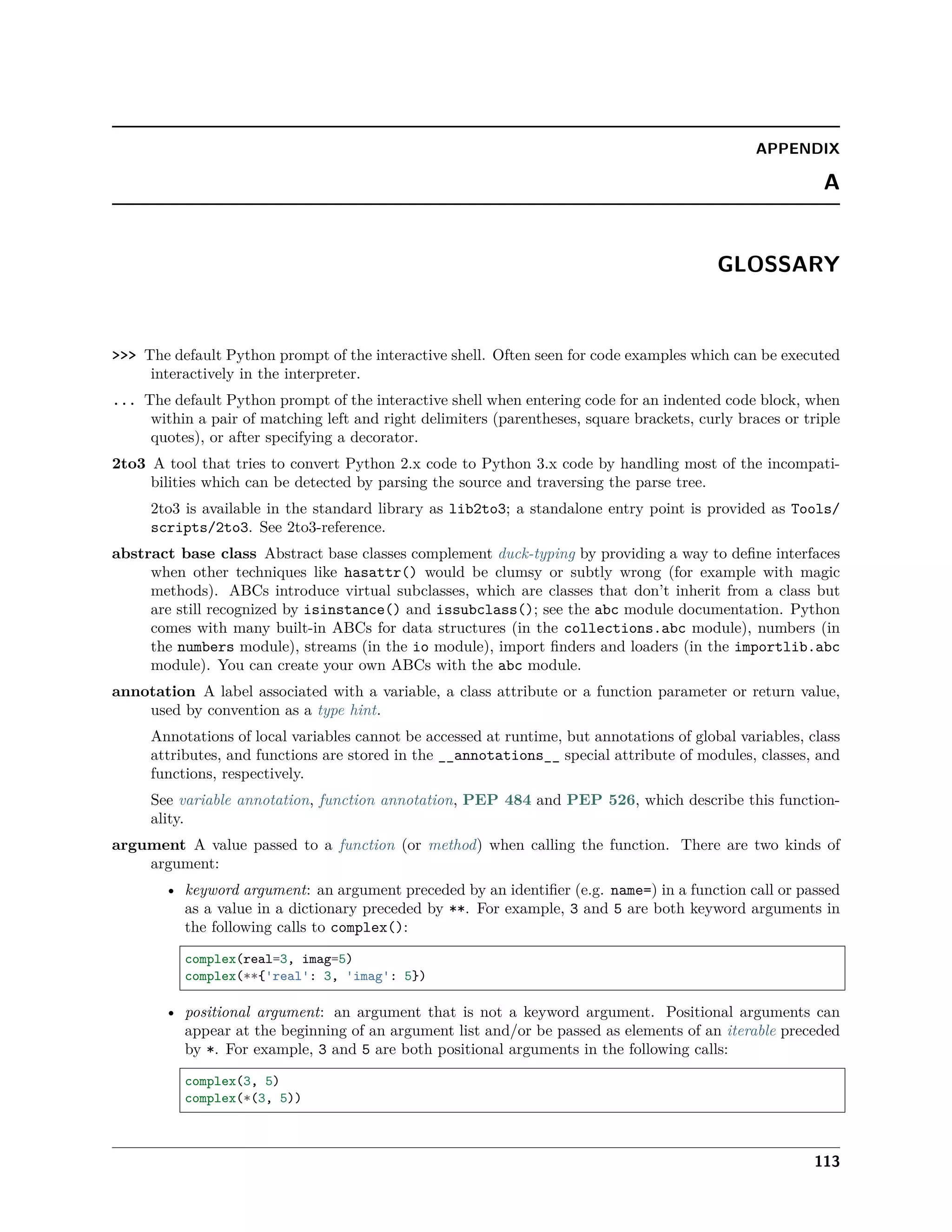 APPENDIX
A
GLOSSARY
>>> The default Python prompt of the interactive shell. Often seen for code examples which can be executed
interactively in the interpreter.
... The default Python prompt of the interactive shell when entering code for an indented code block, when
within a pair of matching left and right delimiters (parentheses, square brackets, curly braces or triple
quotes), or after specifying a decorator.
2to3 A tool that tries to convert Python 2.x code to Python 3.x code by handling most of the incompati-
bilities which can be detected by parsing the source and traversing the parse tree.
2to3 is available in the standard library as lib2to3; a standalone entry point is provided as Tools/
scripts/2to3. See 2to3-reference.
abstract base class Abstract base classes complement duck-typing by providing a way to deﬁne interfaces
when other techniques like hasattr() would be clumsy or subtly wrong (for example with magic
methods). ABCs introduce virtual subclasses, which are classes that don’t inherit from a class but
are still recognized by isinstance() and issubclass(); see the abc module documentation. Python
comes with many built-in ABCs for data structures (in the collections.abc module), numbers (in
the numbers module), streams (in the io module), import ﬁnders and loaders (in the importlib.abc
module). You can create your own ABCs with the abc module.
annotation A label associated with a variable, a class attribute or a function parameter or return value,
used by convention as a type hint.
Annotations of local variables cannot be accessed at runtime, but annotations of global variables, class
attributes, and functions are stored in the __annotations__ special attribute of modules, classes, and
functions, respectively.
See variable annotation, function annotation, PEP 484 and PEP 526, which describe this function-
ality.
argument A value passed to a function (or method) when calling the function. There are two kinds of
argument:
• keyword argument: an argument preceded by an identiﬁer (e.g. name=) in a function call or passed
as a value in a dictionary preceded by **. For example, 3 and 5 are both keyword arguments in
the following calls to complex():
complex(real=3, imag=5)
complex(**{'real': 3, 'imag': 5})
• positional argument: an argument that is not a keyword argument. Positional arguments can
appear at the beginning of an argument list and/or be passed as elements of an iterable preceded
by *. For example, 3 and 5 are both positional arguments in the following calls:
complex(3, 5)
complex(*(3, 5))
113
 