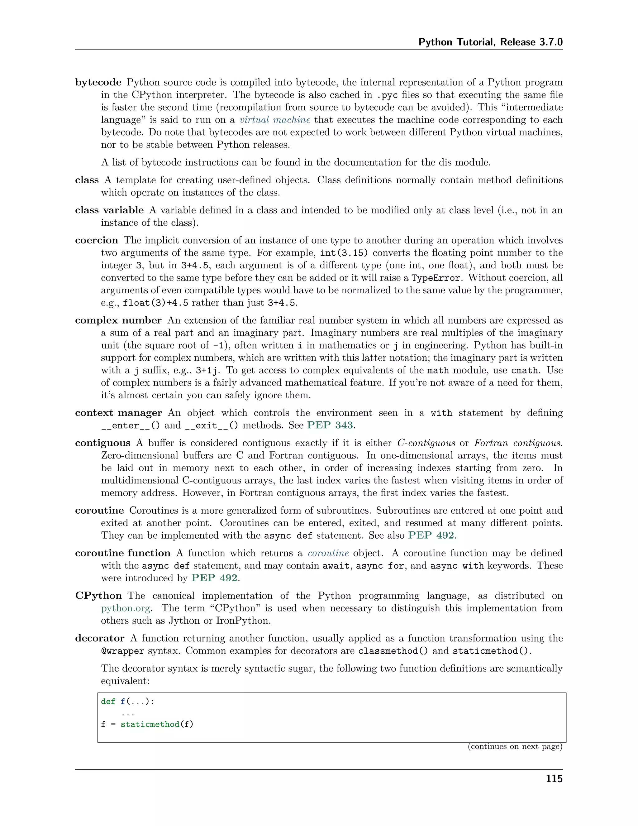 Python Tutorial, Release 3.7.0
bytecode Python source code is compiled into bytecode, the internal representation of a Python program
in the CPython interpreter. The bytecode is also cached in .pyc ﬁles so that executing the same ﬁle
is faster the second time (recompilation from source to bytecode can be avoided). This “intermediate
language” is said to run on a virtual machine that executes the machine code corresponding to each
bytecode. Do note that bytecodes are not expected to work between diﬀerent Python virtual machines,
nor to be stable between Python releases.
A list of bytecode instructions can be found in the documentation for the dis module.
class A template for creating user-deﬁned objects. Class deﬁnitions normally contain method deﬁnitions
which operate on instances of the class.
class variable A variable deﬁned in a class and intended to be modiﬁed only at class level (i.e., not in an
instance of the class).
coercion The implicit conversion of an instance of one type to another during an operation which involves
two arguments of the same type. For example, int(3.15) converts the ﬂoating point number to the
integer 3, but in 3+4.5, each argument is of a diﬀerent type (one int, one ﬂoat), and both must be
converted to the same type before they can be added or it will raise a TypeError. Without coercion, all
arguments of even compatible types would have to be normalized to the same value by the programmer,
e.g., float(3)+4.5 rather than just 3+4.5.
complex number An extension of the familiar real number system in which all numbers are expressed as
a sum of a real part and an imaginary part. Imaginary numbers are real multiples of the imaginary
unit (the square root of -1), often written i in mathematics or j in engineering. Python has built-in
support for complex numbers, which are written with this latter notation; the imaginary part is written
with a j suﬃx, e.g., 3+1j. To get access to complex equivalents of the math module, use cmath. Use
of complex numbers is a fairly advanced mathematical feature. If you’re not aware of a need for them,
it’s almost certain you can safely ignore them.
context manager An object which controls the environment seen in a with statement by deﬁning
__enter__() and __exit__() methods. See PEP 343.
contiguous A buﬀer is considered contiguous exactly if it is either C-contiguous or Fortran contiguous.
Zero-dimensional buﬀers are C and Fortran contiguous. In one-dimensional arrays, the items must
be laid out in memory next to each other, in order of increasing indexes starting from zero. In
multidimensional C-contiguous arrays, the last index varies the fastest when visiting items in order of
memory address. However, in Fortran contiguous arrays, the ﬁrst index varies the fastest.
coroutine Coroutines is a more generalized form of subroutines. Subroutines are entered at one point and
exited at another point. Coroutines can be entered, exited, and resumed at many diﬀerent points.
They can be implemented with the async def statement. See also PEP 492.
coroutine function A function which returns a coroutine object. A coroutine function may be deﬁned
with the async def statement, and may contain await, async for, and async with keywords. These
were introduced by PEP 492.
CPython The canonical implementation of the Python programming language, as distributed on
python.org. The term “CPython” is used when necessary to distinguish this implementation from
others such as Jython or IronPython.
decorator A function returning another function, usually applied as a function transformation using the
@wrapper syntax. Common examples for decorators are classmethod() and staticmethod().
The decorator syntax is merely syntactic sugar, the following two function deﬁnitions are semantically
equivalent:
def f(...):
...
f = staticmethod(f)
(continues on next page)
115
 