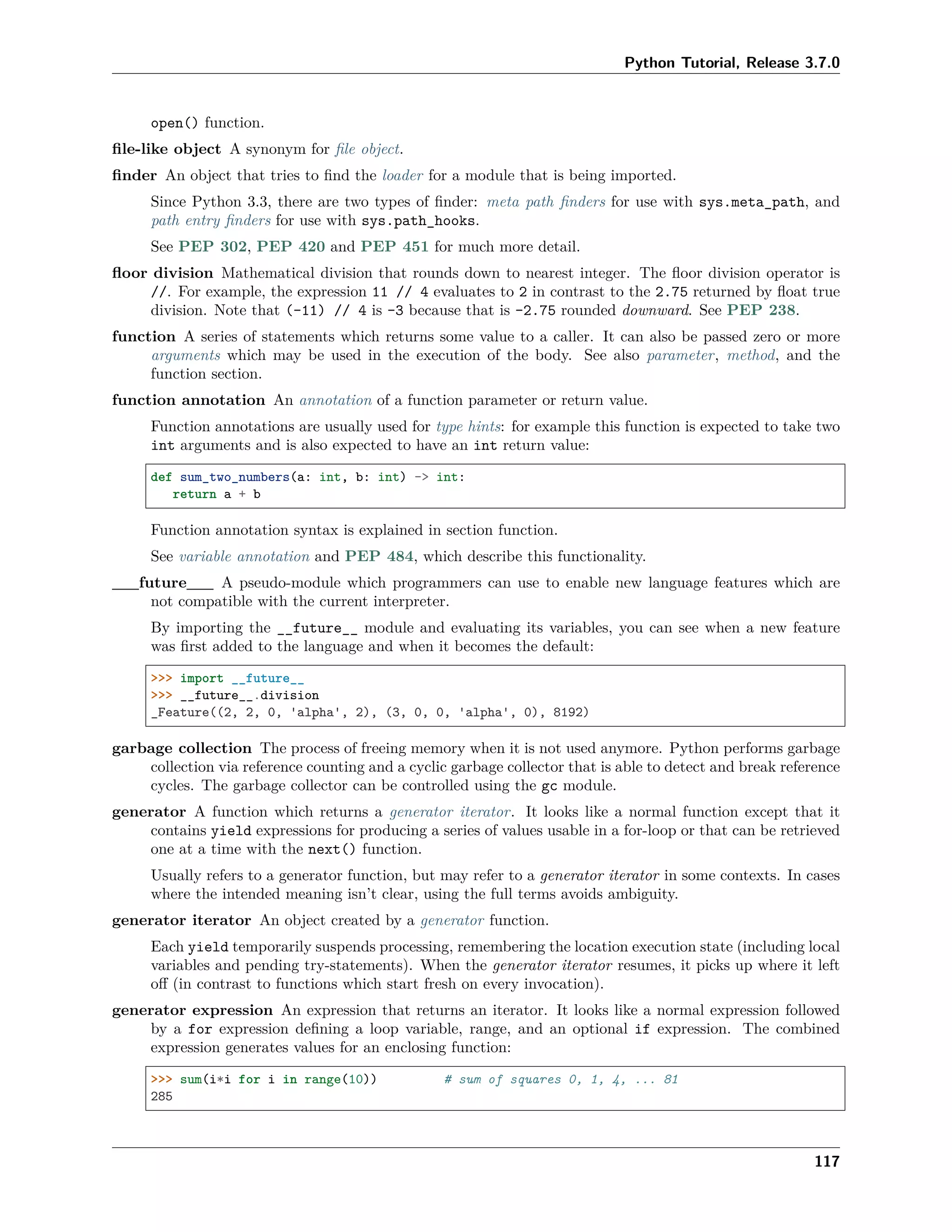 Python Tutorial, Release 3.7.0
open() function.
ﬁle-like object A synonym for ﬁle object.
ﬁnder An object that tries to ﬁnd the loader for a module that is being imported.
Since Python 3.3, there are two types of ﬁnder: meta path ﬁnders for use with sys.meta_path, and
path entry ﬁnders for use with sys.path_hooks.
See PEP 302, PEP 420 and PEP 451 for much more detail.
ﬂoor division Mathematical division that rounds down to nearest integer. The ﬂoor division operator is
//. For example, the expression 11 // 4 evaluates to 2 in contrast to the 2.75 returned by ﬂoat true
division. Note that (-11) // 4 is -3 because that is -2.75 rounded downward. See PEP 238.
function A series of statements which returns some value to a caller. It can also be passed zero or more
arguments which may be used in the execution of the body. See also parameter, method, and the
function section.
function annotation An annotation of a function parameter or return value.
Function annotations are usually used for type hints: for example this function is expected to take two
int arguments and is also expected to have an int return value:
def sum_two_numbers(a: int, b: int) -> int:
return a + b
Function annotation syntax is explained in section function.
See variable annotation and PEP 484, which describe this functionality.
__future__ A pseudo-module which programmers can use to enable new language features which are
not compatible with the current interpreter.
By importing the __future__ module and evaluating its variables, you can see when a new feature
was ﬁrst added to the language and when it becomes the default:
>>> import __future__
>>> __future__.division
_Feature((2, 2, 0, 'alpha', 2), (3, 0, 0, 'alpha', 0), 8192)
garbage collection The process of freeing memory when it is not used anymore. Python performs garbage
collection via reference counting and a cyclic garbage collector that is able to detect and break reference
cycles. The garbage collector can be controlled using the gc module.
generator A function which returns a generator iterator. It looks like a normal function except that it
contains yield expressions for producing a series of values usable in a for-loop or that can be retrieved
one at a time with the next() function.
Usually refers to a generator function, but may refer to a generator iterator in some contexts. In cases
where the intended meaning isn’t clear, using the full terms avoids ambiguity.
generator iterator An object created by a generator function.
Each yield temporarily suspends processing, remembering the location execution state (including local
variables and pending try-statements). When the generator iterator resumes, it picks up where it left
oﬀ (in contrast to functions which start fresh on every invocation).
generator expression An expression that returns an iterator. It looks like a normal expression followed
by a for expression deﬁning a loop variable, range, and an optional if expression. The combined
expression generates values for an enclosing function:
>>> sum(i*i for i in range(10)) # sum of squares 0, 1, 4, ... 81
285
117
 