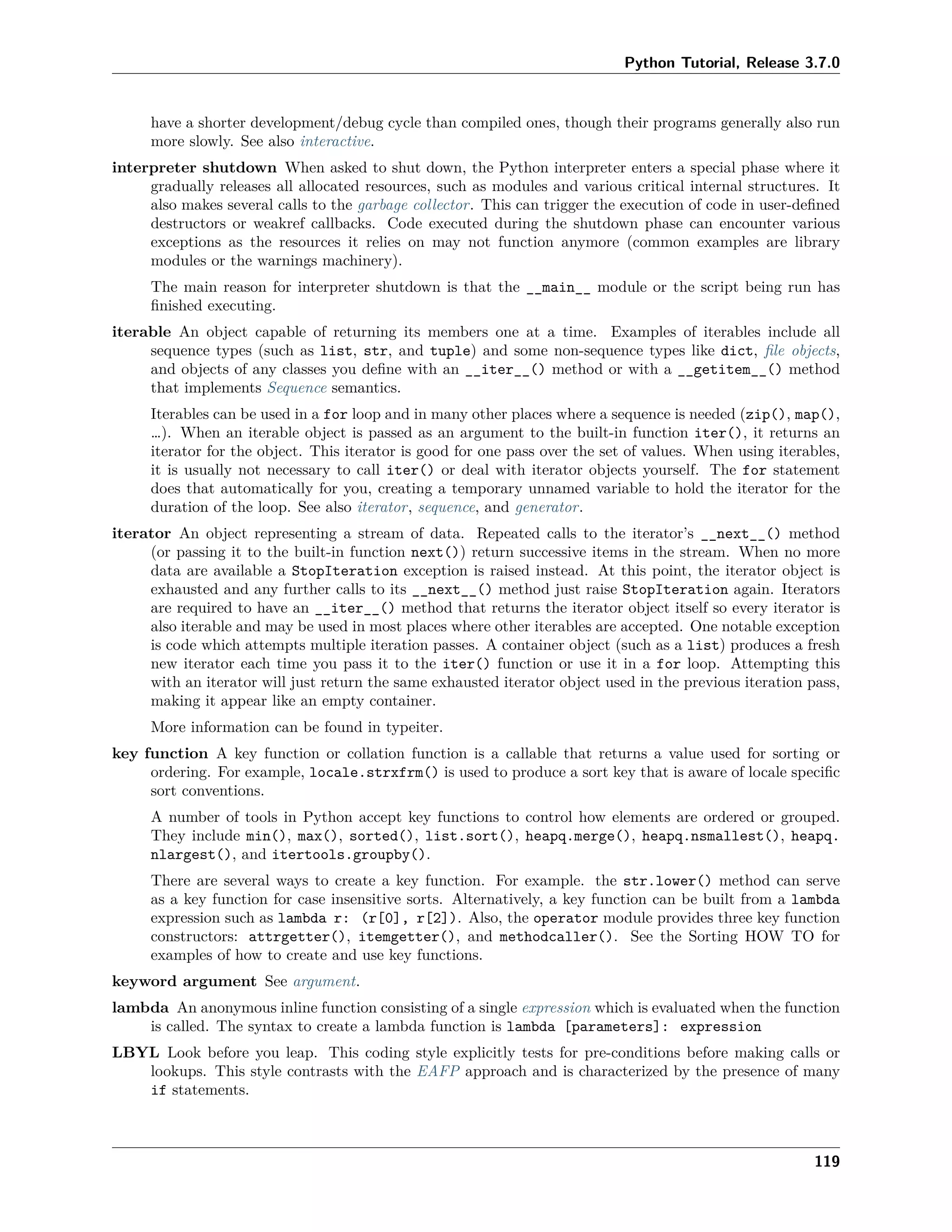 Python Tutorial, Release 3.7.0
have a shorter development/debug cycle than compiled ones, though their programs generally also run
more slowly. See also interactive.
interpreter shutdown When asked to shut down, the Python interpreter enters a special phase where it
gradually releases all allocated resources, such as modules and various critical internal structures. It
also makes several calls to the garbage collector. This can trigger the execution of code in user-deﬁned
destructors or weakref callbacks. Code executed during the shutdown phase can encounter various
exceptions as the resources it relies on may not function anymore (common examples are library
modules or the warnings machinery).
The main reason for interpreter shutdown is that the __main__ module or the script being run has
ﬁnished executing.
iterable An object capable of returning its members one at a time. Examples of iterables include all
sequence types (such as list, str, and tuple) and some non-sequence types like dict, ﬁle objects,
and objects of any classes you deﬁne with an __iter__() method or with a __getitem__() method
that implements Sequence semantics.
Iterables can be used in a for loop and in many other places where a sequence is needed (zip(), map(),
…). When an iterable object is passed as an argument to the built-in function iter(), it returns an
iterator for the object. This iterator is good for one pass over the set of values. When using iterables,
it is usually not necessary to call iter() or deal with iterator objects yourself. The for statement
does that automatically for you, creating a temporary unnamed variable to hold the iterator for the
duration of the loop. See also iterator, sequence, and generator.
iterator An object representing a stream of data. Repeated calls to the iterator’s __next__() method
(or passing it to the built-in function next()) return successive items in the stream. When no more
data are available a StopIteration exception is raised instead. At this point, the iterator object is
exhausted and any further calls to its __next__() method just raise StopIteration again. Iterators
are required to have an __iter__() method that returns the iterator object itself so every iterator is
also iterable and may be used in most places where other iterables are accepted. One notable exception
is code which attempts multiple iteration passes. A container object (such as a list) produces a fresh
new iterator each time you pass it to the iter() function or use it in a for loop. Attempting this
with an iterator will just return the same exhausted iterator object used in the previous iteration pass,
making it appear like an empty container.
More information can be found in typeiter.
key function A key function or collation function is a callable that returns a value used for sorting or
ordering. For example, locale.strxfrm() is used to produce a sort key that is aware of locale speciﬁc
sort conventions.
A number of tools in Python accept key functions to control how elements are ordered or grouped.
They include min(), max(), sorted(), list.sort(), heapq.merge(), heapq.nsmallest(), heapq.
nlargest(), and itertools.groupby().
There are several ways to create a key function. For example. the str.lower() method can serve
as a key function for case insensitive sorts. Alternatively, a key function can be built from a lambda
expression such as lambda r: (r[0], r[2]). Also, the operator module provides three key function
constructors: attrgetter(), itemgetter(), and methodcaller(). See the Sorting HOW TO for
examples of how to create and use key functions.
keyword argument See argument.
lambda An anonymous inline function consisting of a single expression which is evaluated when the function
is called. The syntax to create a lambda function is lambda [parameters]: expression
LBYL Look before you leap. This coding style explicitly tests for pre-conditions before making calls or
lookups. This style contrasts with the EAFP approach and is characterized by the presence of many
if statements.
119
 