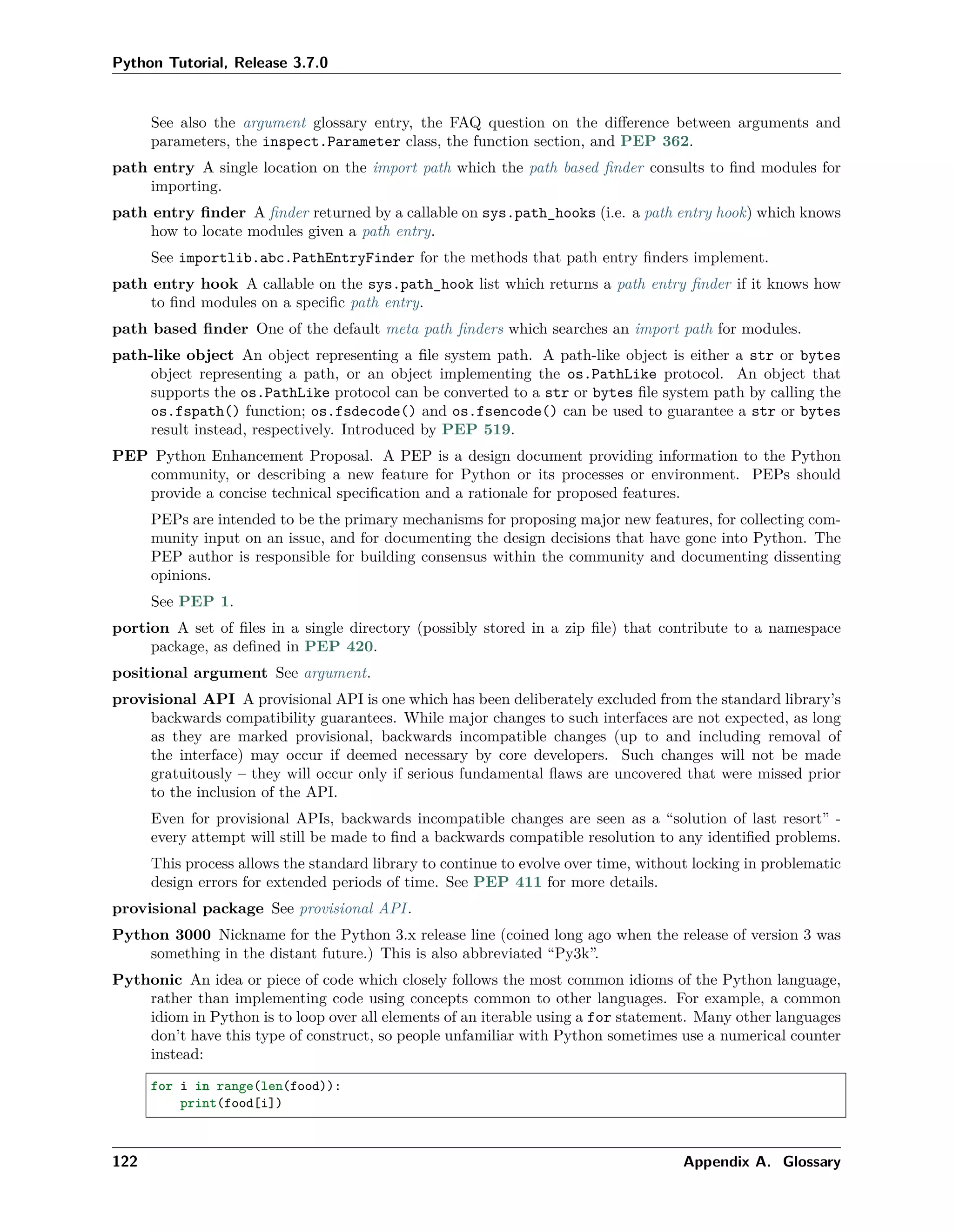 Python Tutorial, Release 3.7.0
See also the argument glossary entry, the FAQ question on the diﬀerence between arguments and
parameters, the inspect.Parameter class, the function section, and PEP 362.
path entry A single location on the import path which the path based ﬁnder consults to ﬁnd modules for
importing.
path entry ﬁnder A ﬁnder returned by a callable on sys.path_hooks (i.e. a path entry hook) which knows
how to locate modules given a path entry.
See importlib.abc.PathEntryFinder for the methods that path entry ﬁnders implement.
path entry hook A callable on the sys.path_hook list which returns a path entry ﬁnder if it knows how
to ﬁnd modules on a speciﬁc path entry.
path based ﬁnder One of the default meta path ﬁnders which searches an import path for modules.
path-like object An object representing a ﬁle system path. A path-like object is either a str or bytes
object representing a path, or an object implementing the os.PathLike protocol. An object that
supports the os.PathLike protocol can be converted to a str or bytes ﬁle system path by calling the
os.fspath() function; os.fsdecode() and os.fsencode() can be used to guarantee a str or bytes
result instead, respectively. Introduced by PEP 519.
PEP Python Enhancement Proposal. A PEP is a design document providing information to the Python
community, or describing a new feature for Python or its processes or environment. PEPs should
provide a concise technical speciﬁcation and a rationale for proposed features.
PEPs are intended to be the primary mechanisms for proposing major new features, for collecting com-
munity input on an issue, and for documenting the design decisions that have gone into Python. The
PEP author is responsible for building consensus within the community and documenting dissenting
opinions.
See PEP 1.
portion A set of ﬁles in a single directory (possibly stored in a zip ﬁle) that contribute to a namespace
package, as deﬁned in PEP 420.
positional argument See argument.
provisional API A provisional API is one which has been deliberately excluded from the standard library’s
backwards compatibility guarantees. While major changes to such interfaces are not expected, as long
as they are marked provisional, backwards incompatible changes (up to and including removal of
the interface) may occur if deemed necessary by core developers. Such changes will not be made
gratuitously – they will occur only if serious fundamental ﬂaws are uncovered that were missed prior
to the inclusion of the API.
Even for provisional APIs, backwards incompatible changes are seen as a “solution of last resort” -
every attempt will still be made to ﬁnd a backwards compatible resolution to any identiﬁed problems.
This process allows the standard library to continue to evolve over time, without locking in problematic
design errors for extended periods of time. See PEP 411 for more details.
provisional package See provisional API.
Python 3000 Nickname for the Python 3.x release line (coined long ago when the release of version 3 was
something in the distant future.) This is also abbreviated “Py3k”.
Pythonic An idea or piece of code which closely follows the most common idioms of the Python language,
rather than implementing code using concepts common to other languages. For example, a common
idiom in Python is to loop over all elements of an iterable using a for statement. Many other languages
don’t have this type of construct, so people unfamiliar with Python sometimes use a numerical counter
instead:
for i in range(len(food)):
print(food[i])
122 Appendix A. Glossary
 