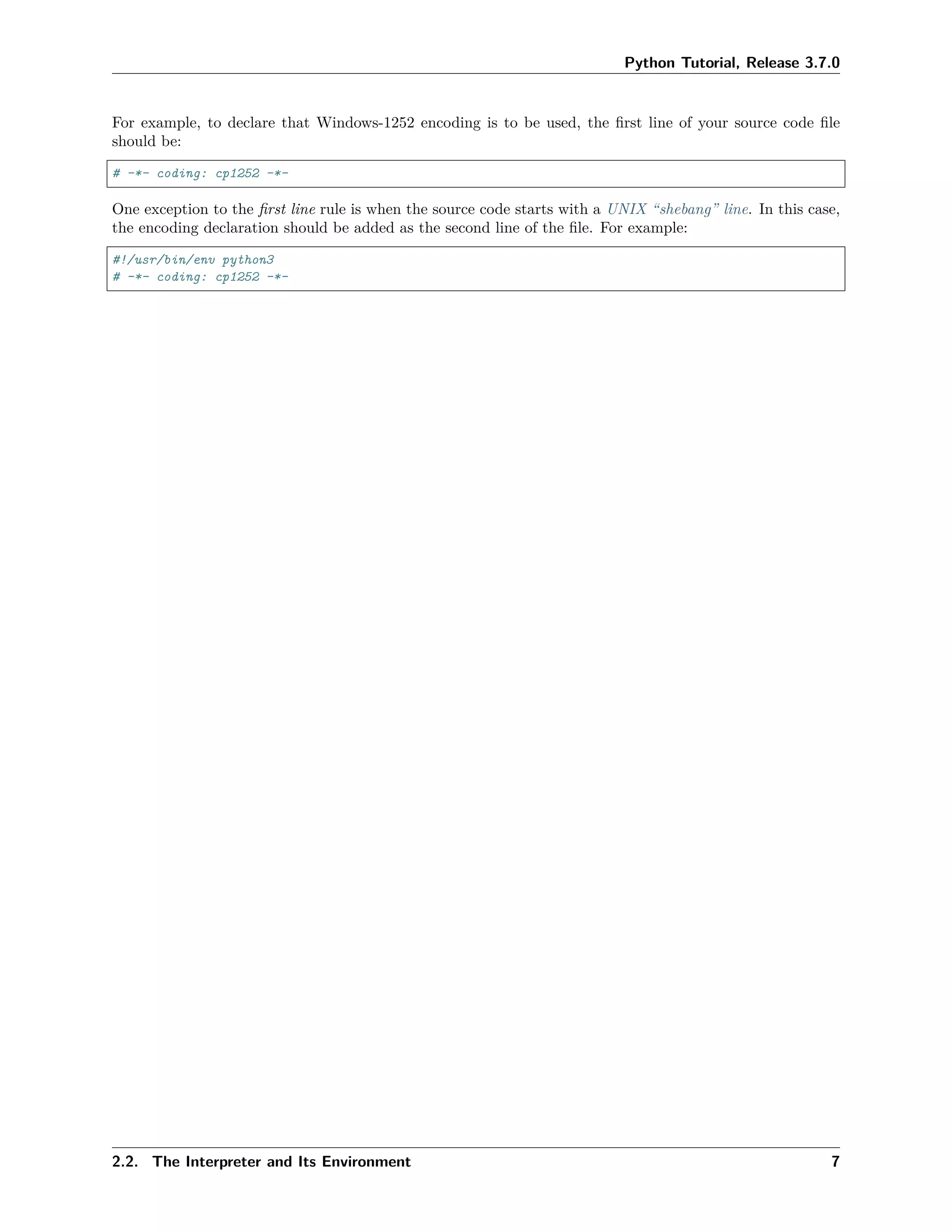 Python Tutorial, Release 3.7.0
For example, to declare that Windows-1252 encoding is to be used, the ﬁrst line of your source code ﬁle
should be:
# -*- coding: cp1252 -*-
One exception to the ﬁrst line rule is when the source code starts with a UNIX “shebang” line. In this case,
the encoding declaration should be added as the second line of the ﬁle. For example:
#!/usr/bin/env python3
# -*- coding: cp1252 -*-
2.2. The Interpreter and Its Environment 7
 