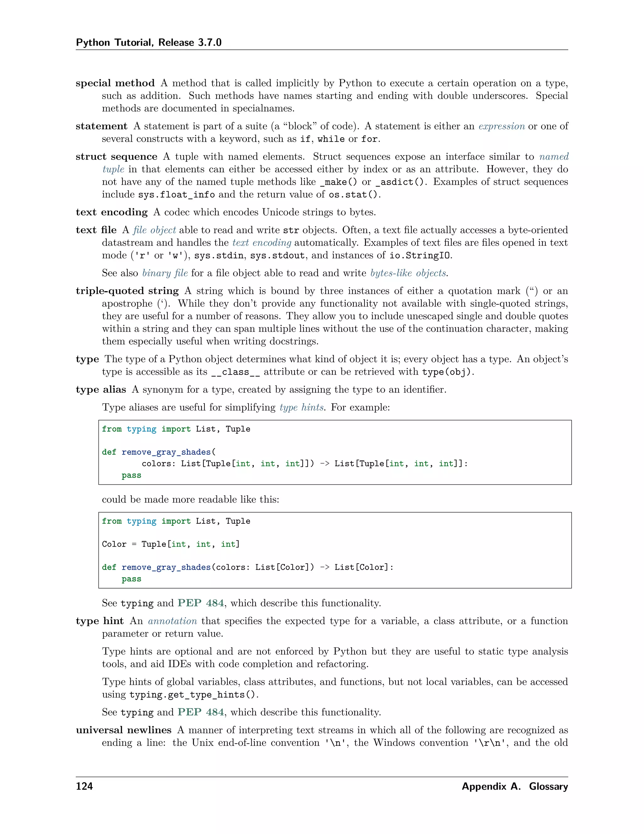 Python Tutorial, Release 3.7.0
special method A method that is called implicitly by Python to execute a certain operation on a type,
such as addition. Such methods have names starting and ending with double underscores. Special
methods are documented in specialnames.
statement A statement is part of a suite (a “block” of code). A statement is either an expression or one of
several constructs with a keyword, such as if, while or for.
struct sequence A tuple with named elements. Struct sequences expose an interface similar to named
tuple in that elements can either be accessed either by index or as an attribute. However, they do
not have any of the named tuple methods like _make() or _asdict(). Examples of struct sequences
include sys.float_info and the return value of os.stat().
text encoding A codec which encodes Unicode strings to bytes.
text ﬁle A ﬁle object able to read and write str objects. Often, a text ﬁle actually accesses a byte-oriented
datastream and handles the text encoding automatically. Examples of text ﬁles are ﬁles opened in text
mode ('r' or 'w'), sys.stdin, sys.stdout, and instances of io.StringIO.
See also binary ﬁle for a ﬁle object able to read and write bytes-like objects.
triple-quoted string A string which is bound by three instances of either a quotation mark (“) or an
apostrophe (‘). While they don’t provide any functionality not available with single-quoted strings,
they are useful for a number of reasons. They allow you to include unescaped single and double quotes
within a string and they can span multiple lines without the use of the continuation character, making
them especially useful when writing docstrings.
type The type of a Python object determines what kind of object it is; every object has a type. An object’s
type is accessible as its __class__ attribute or can be retrieved with type(obj).
type alias A synonym for a type, created by assigning the type to an identiﬁer.
Type aliases are useful for simplifying type hints. For example:
from typing import List, Tuple
def remove_gray_shades(
colors: List[Tuple[int, int, int]]) -> List[Tuple[int, int, int]]:
pass
could be made more readable like this:
from typing import List, Tuple
Color = Tuple[int, int, int]
def remove_gray_shades(colors: List[Color]) -> List[Color]:
pass
See typing and PEP 484, which describe this functionality.
type hint An annotation that speciﬁes the expected type for a variable, a class attribute, or a function
parameter or return value.
Type hints are optional and are not enforced by Python but they are useful to static type analysis
tools, and aid IDEs with code completion and refactoring.
Type hints of global variables, class attributes, and functions, but not local variables, can be accessed
using typing.get_type_hints().
See typing and PEP 484, which describe this functionality.
universal newlines A manner of interpreting text streams in which all of the following are recognized as
ending a line: the Unix end-of-line convention 'n', the Windows convention 'rn', and the old
124 Appendix A. Glossary
 