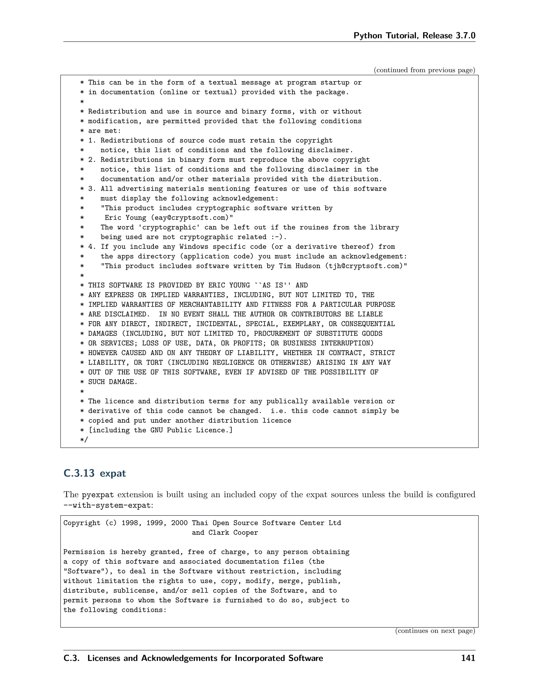 Python Tutorial, Release 3.7.0
(continued from previous page)
* This can be in the form of a textual message at program startup or
* in documentation (online or textual) provided with the package.
*
* Redistribution and use in source and binary forms, with or without
* modification, are permitted provided that the following conditions
* are met:
* 1. Redistributions of source code must retain the copyright
* notice, this list of conditions and the following disclaimer.
* 2. Redistributions in binary form must reproduce the above copyright
* notice, this list of conditions and the following disclaimer in the
* documentation and/or other materials provided with the distribution.
* 3. All advertising materials mentioning features or use of this software
* must display the following acknowledgement:
* "This product includes cryptographic software written by
* Eric Young (eay@cryptsoft.com)"
* The word 'cryptographic' can be left out if the rouines from the library
* being used are not cryptographic related :-).
* 4. If you include any Windows specific code (or a derivative thereof) from
* the apps directory (application code) you must include an acknowledgement:
* "This product includes software written by Tim Hudson (tjh@cryptsoft.com)"
*
* THIS SOFTWARE IS PROVIDED BY ERIC YOUNG ``AS IS'' AND
* ANY EXPRESS OR IMPLIED WARRANTIES, INCLUDING, BUT NOT LIMITED TO, THE
* IMPLIED WARRANTIES OF MERCHANTABILITY AND FITNESS FOR A PARTICULAR PURPOSE
* ARE DISCLAIMED. IN NO EVENT SHALL THE AUTHOR OR CONTRIBUTORS BE LIABLE
* FOR ANY DIRECT, INDIRECT, INCIDENTAL, SPECIAL, EXEMPLARY, OR CONSEQUENTIAL
* DAMAGES (INCLUDING, BUT NOT LIMITED TO, PROCUREMENT OF SUBSTITUTE GOODS
* OR SERVICES; LOSS OF USE, DATA, OR PROFITS; OR BUSINESS INTERRUPTION)
* HOWEVER CAUSED AND ON ANY THEORY OF LIABILITY, WHETHER IN CONTRACT, STRICT
* LIABILITY, OR TORT (INCLUDING NEGLIGENCE OR OTHERWISE) ARISING IN ANY WAY
* OUT OF THE USE OF THIS SOFTWARE, EVEN IF ADVISED OF THE POSSIBILITY OF
* SUCH DAMAGE.
*
* The licence and distribution terms for any publically available version or
* derivative of this code cannot be changed. i.e. this code cannot simply be
* copied and put under another distribution licence
* [including the GNU Public Licence.]
*/
C.3.13 expat
The pyexpat extension is built using an included copy of the expat sources unless the build is conﬁgured
--with-system-expat:
Copyright (c) 1998, 1999, 2000 Thai Open Source Software Center Ltd
and Clark Cooper
Permission is hereby granted, free of charge, to any person obtaining
a copy of this software and associated documentation files (the
"Software"), to deal in the Software without restriction, including
without limitation the rights to use, copy, modify, merge, publish,
distribute, sublicense, and/or sell copies of the Software, and to
permit persons to whom the Software is furnished to do so, subject to
the following conditions:
(continues on next page)
C.3. Licenses and Acknowledgements for Incorporated Software 141
 