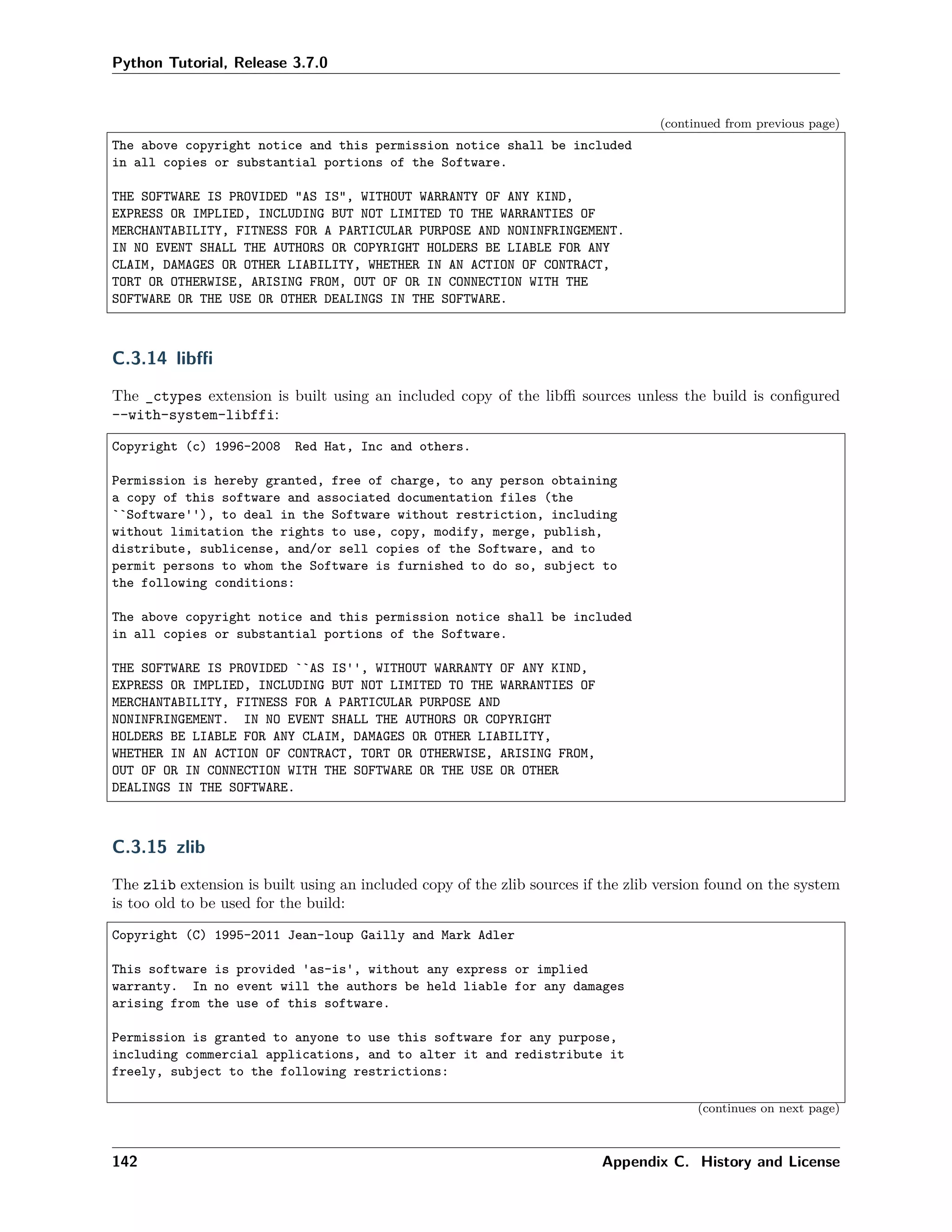 Python Tutorial, Release 3.7.0
(continued from previous page)
The above copyright notice and this permission notice shall be included
in all copies or substantial portions of the Software.
THE SOFTWARE IS PROVIDED "AS IS", WITHOUT WARRANTY OF ANY KIND,
EXPRESS OR IMPLIED, INCLUDING BUT NOT LIMITED TO THE WARRANTIES OF
MERCHANTABILITY, FITNESS FOR A PARTICULAR PURPOSE AND NONINFRINGEMENT.
IN NO EVENT SHALL THE AUTHORS OR COPYRIGHT HOLDERS BE LIABLE FOR ANY
CLAIM, DAMAGES OR OTHER LIABILITY, WHETHER IN AN ACTION OF CONTRACT,
TORT OR OTHERWISE, ARISING FROM, OUT OF OR IN CONNECTION WITH THE
SOFTWARE OR THE USE OR OTHER DEALINGS IN THE SOFTWARE.
C.3.14 libﬃ
The _ctypes extension is built using an included copy of the libﬃ sources unless the build is conﬁgured
--with-system-libffi:
Copyright (c) 1996-2008 Red Hat, Inc and others.
Permission is hereby granted, free of charge, to any person obtaining
a copy of this software and associated documentation files (the
``Software''), to deal in the Software without restriction, including
without limitation the rights to use, copy, modify, merge, publish,
distribute, sublicense, and/or sell copies of the Software, and to
permit persons to whom the Software is furnished to do so, subject to
the following conditions:
The above copyright notice and this permission notice shall be included
in all copies or substantial portions of the Software.
THE SOFTWARE IS PROVIDED ``AS IS'', WITHOUT WARRANTY OF ANY KIND,
EXPRESS OR IMPLIED, INCLUDING BUT NOT LIMITED TO THE WARRANTIES OF
MERCHANTABILITY, FITNESS FOR A PARTICULAR PURPOSE AND
NONINFRINGEMENT. IN NO EVENT SHALL THE AUTHORS OR COPYRIGHT
HOLDERS BE LIABLE FOR ANY CLAIM, DAMAGES OR OTHER LIABILITY,
WHETHER IN AN ACTION OF CONTRACT, TORT OR OTHERWISE, ARISING FROM,
OUT OF OR IN CONNECTION WITH THE SOFTWARE OR THE USE OR OTHER
DEALINGS IN THE SOFTWARE.
C.3.15 zlib
The zlib extension is built using an included copy of the zlib sources if the zlib version found on the system
is too old to be used for the build:
Copyright (C) 1995-2011 Jean-loup Gailly and Mark Adler
This software is provided 'as-is', without any express or implied
warranty. In no event will the authors be held liable for any damages
arising from the use of this software.
Permission is granted to anyone to use this software for any purpose,
including commercial applications, and to alter it and redistribute it
freely, subject to the following restrictions:
(continues on next page)
142 Appendix C. History and License
 