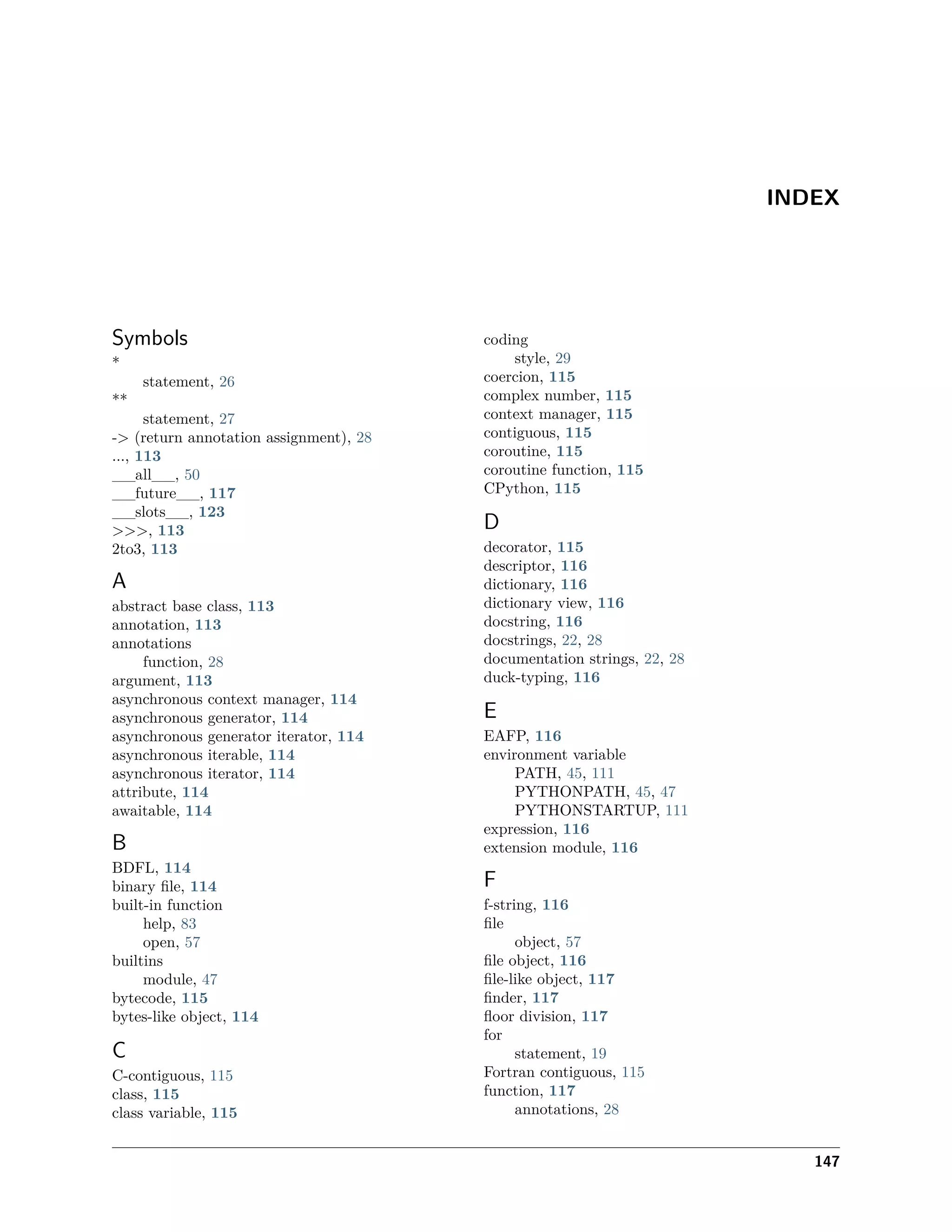INDEX
Symbols
*
statement, 26
**
statement, 27
-> (return annotation assignment), 28
..., 113
__all__, 50
__future__, 117
__slots__, 123
>>>, 113
2to3, 113
A
abstract base class, 113
annotation, 113
annotations
function, 28
argument, 113
asynchronous context manager, 114
asynchronous generator, 114
asynchronous generator iterator, 114
asynchronous iterable, 114
asynchronous iterator, 114
attribute, 114
awaitable, 114
B
BDFL, 114
binary ﬁle, 114
built-in function
help, 83
open, 57
builtins
module, 47
bytecode, 115
bytes-like object, 114
C
C-contiguous, 115
class, 115
class variable, 115
coding
style, 29
coercion, 115
complex number, 115
context manager, 115
contiguous, 115
coroutine, 115
coroutine function, 115
CPython, 115
D
decorator, 115
descriptor, 116
dictionary, 116
dictionary view, 116
docstring, 116
docstrings, 22, 28
documentation strings, 22, 28
duck-typing, 116
E
EAFP, 116
environment variable
PATH, 45, 111
PYTHONPATH, 45, 47
PYTHONSTARTUP, 111
expression, 116
extension module, 116
F
f-string, 116
ﬁle
object, 57
ﬁle object, 116
ﬁle-like object, 117
ﬁnder, 117
ﬂoor division, 117
for
statement, 19
Fortran contiguous, 115
function, 117
annotations, 28
147
 