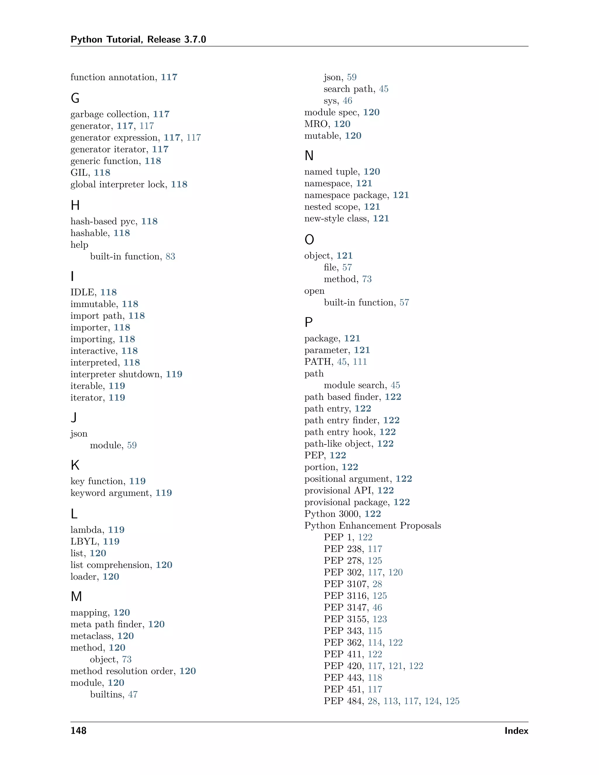 Python Tutorial, Release 3.7.0
function annotation, 117
G
garbage collection, 117
generator, 117, 117
generator expression, 117, 117
generator iterator, 117
generic function, 118
GIL, 118
global interpreter lock, 118
H
hash-based pyc, 118
hashable, 118
help
built-in function, 83
I
IDLE, 118
immutable, 118
import path, 118
importer, 118
importing, 118
interactive, 118
interpreted, 118
interpreter shutdown, 119
iterable, 119
iterator, 119
J
json
module, 59
K
key function, 119
keyword argument, 119
L
lambda, 119
LBYL, 119
list, 120
list comprehension, 120
loader, 120
M
mapping, 120
meta path ﬁnder, 120
metaclass, 120
method, 120
object, 73
method resolution order, 120
module, 120
builtins, 47
json, 59
search path, 45
sys, 46
module spec, 120
MRO, 120
mutable, 120
N
named tuple, 120
namespace, 121
namespace package, 121
nested scope, 121
new-style class, 121
O
object, 121
ﬁle, 57
method, 73
open
built-in function, 57
P
package, 121
parameter, 121
PATH, 45, 111
path
module search, 45
path based ﬁnder, 122
path entry, 122
path entry ﬁnder, 122
path entry hook, 122
path-like object, 122
PEP, 122
portion, 122
positional argument, 122
provisional API, 122
provisional package, 122
Python 3000, 122
Python Enhancement Proposals
PEP 1, 122
PEP 238, 117
PEP 278, 125
PEP 302, 117, 120
PEP 3107, 28
PEP 3116, 125
PEP 3147, 46
PEP 3155, 123
PEP 343, 115
PEP 362, 114, 122
PEP 411, 122
PEP 420, 117, 121, 122
PEP 443, 118
PEP 451, 117
PEP 484, 28, 113, 117, 124, 125
148 Index
 