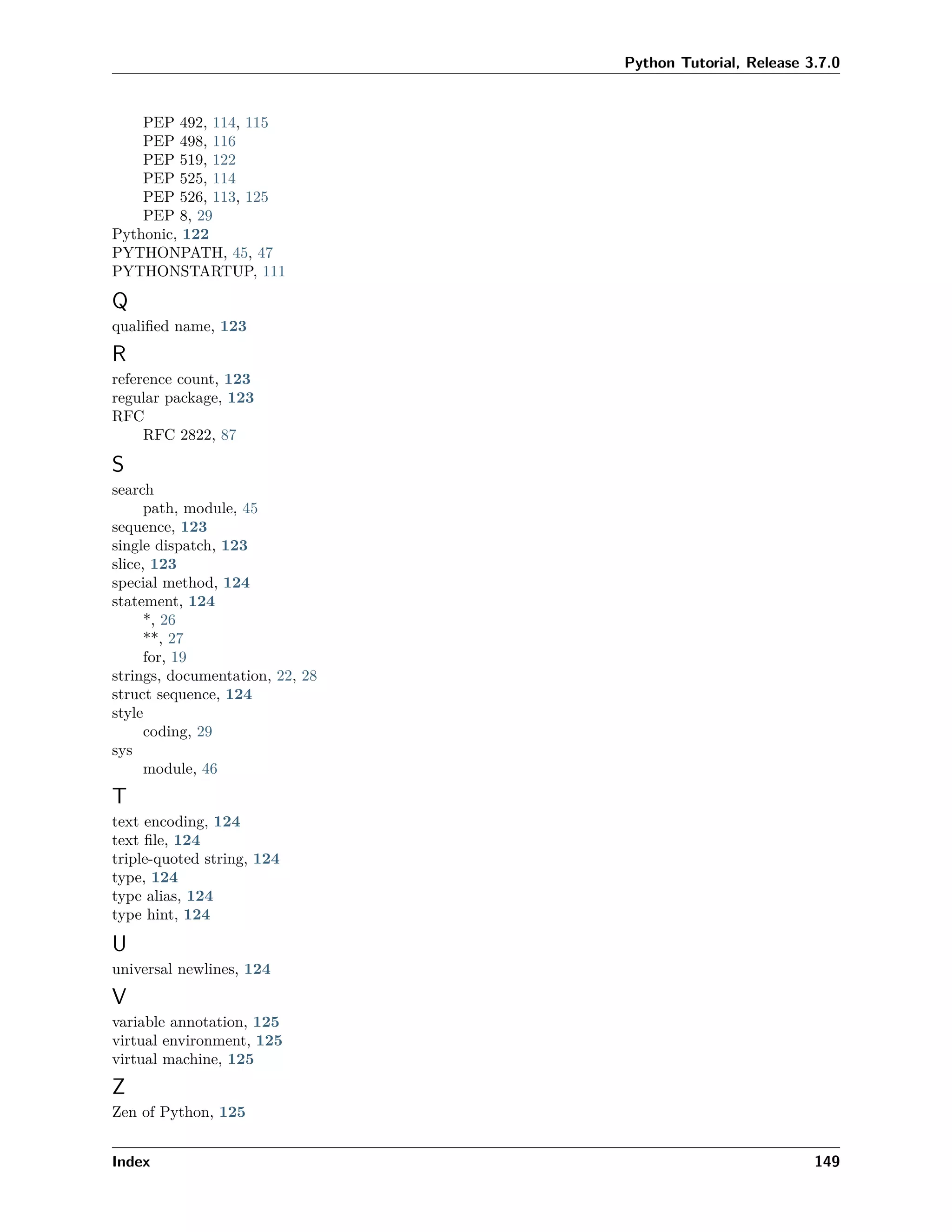 Python Tutorial, Release 3.7.0
PEP 492, 114, 115
PEP 498, 116
PEP 519, 122
PEP 525, 114
PEP 526, 113, 125
PEP 8, 29
Pythonic, 122
PYTHONPATH, 45, 47
PYTHONSTARTUP, 111
Q
qualiﬁed name, 123
R
reference count, 123
regular package, 123
RFC
RFC 2822, 87
S
search
path, module, 45
sequence, 123
single dispatch, 123
slice, 123
special method, 124
statement, 124
*, 26
**, 27
for, 19
strings, documentation, 22, 28
struct sequence, 124
style
coding, 29
sys
module, 46
T
text encoding, 124
text ﬁle, 124
triple-quoted string, 124
type, 124
type alias, 124
type hint, 124
U
universal newlines, 124
V
variable annotation, 125
virtual environment, 125
virtual machine, 125
Z
Zen of Python, 125
Index 149
 